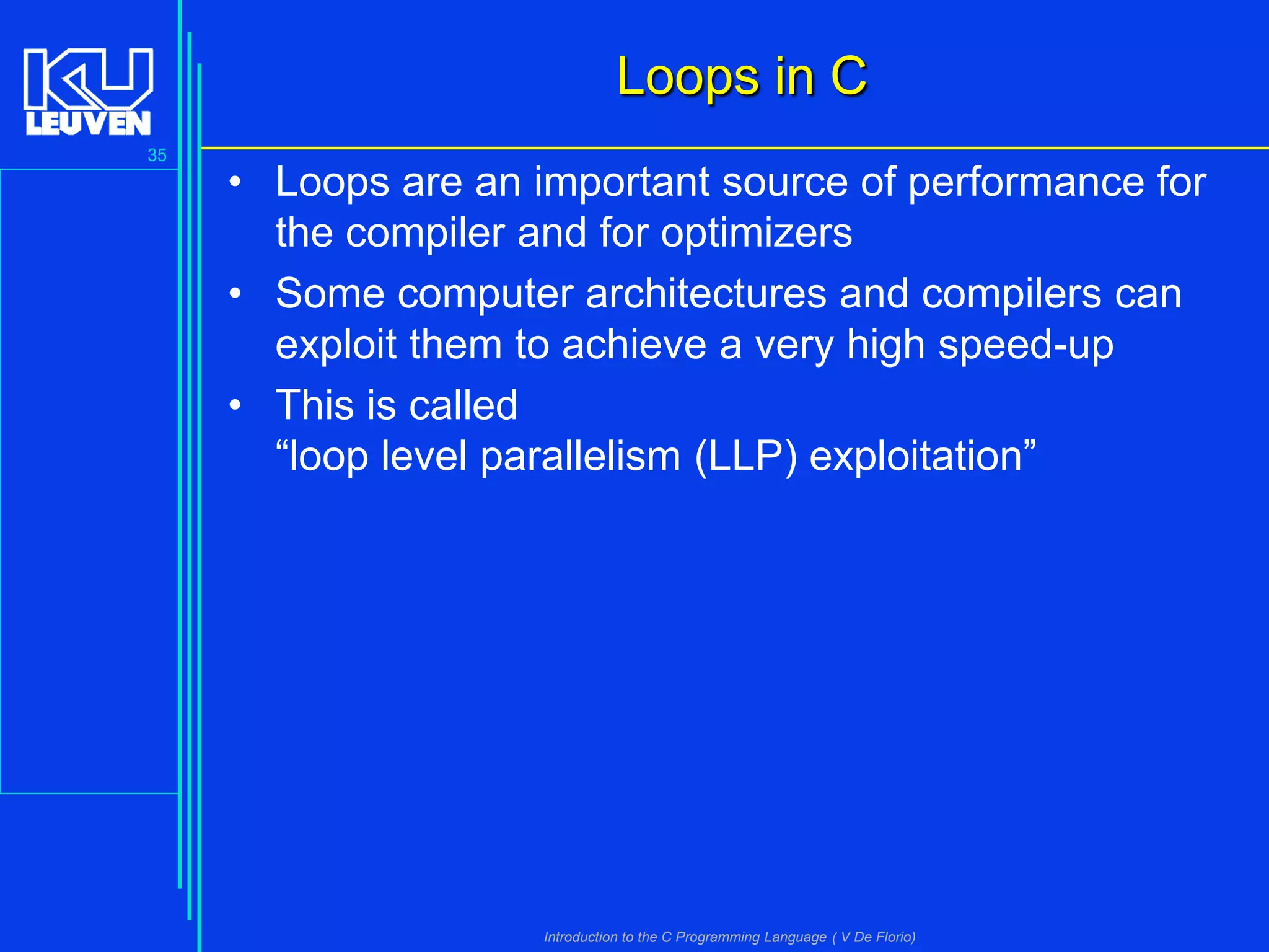 Loops in C
35

• Loops are an important source of performance for
the compiler and for optimizers
• Some computer architectures and compilers can
exploit them to achieve a very high speed-up
• This is called
“loop level parallelism (LLP) exploitation”

Introduction to the C Programming Language ( V De Florio)

 