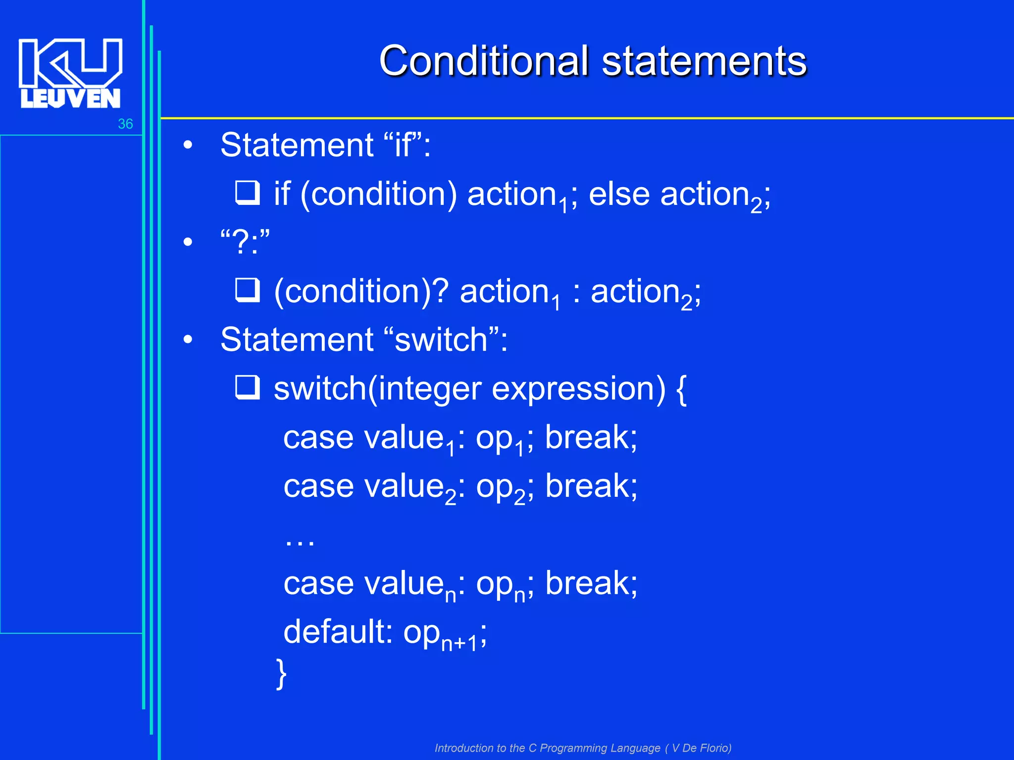 Conditional statements
36

• Statement “if”:
 if (condition) action1; else action2;
• “?:”
 (condition)? action1 : action2;
• Statement “switch”:
 switch(integer expression) {
case value1: op1; break;
case value2: op2; break;
…
case valuen: opn; break;
default: opn+1;
}
Introduction to the C Programming Language ( V De Florio)

 