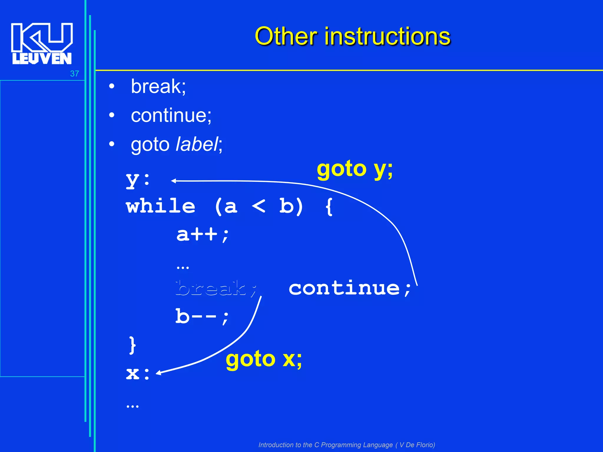 Other instructions
37

• break;
• continue;
• goto label;

goto y;
y:
while (a < b) {
a++;
…
break; continue;
b--;
}
goto x;
x:
…
Introduction to the C Programming Language ( V De Florio)

 