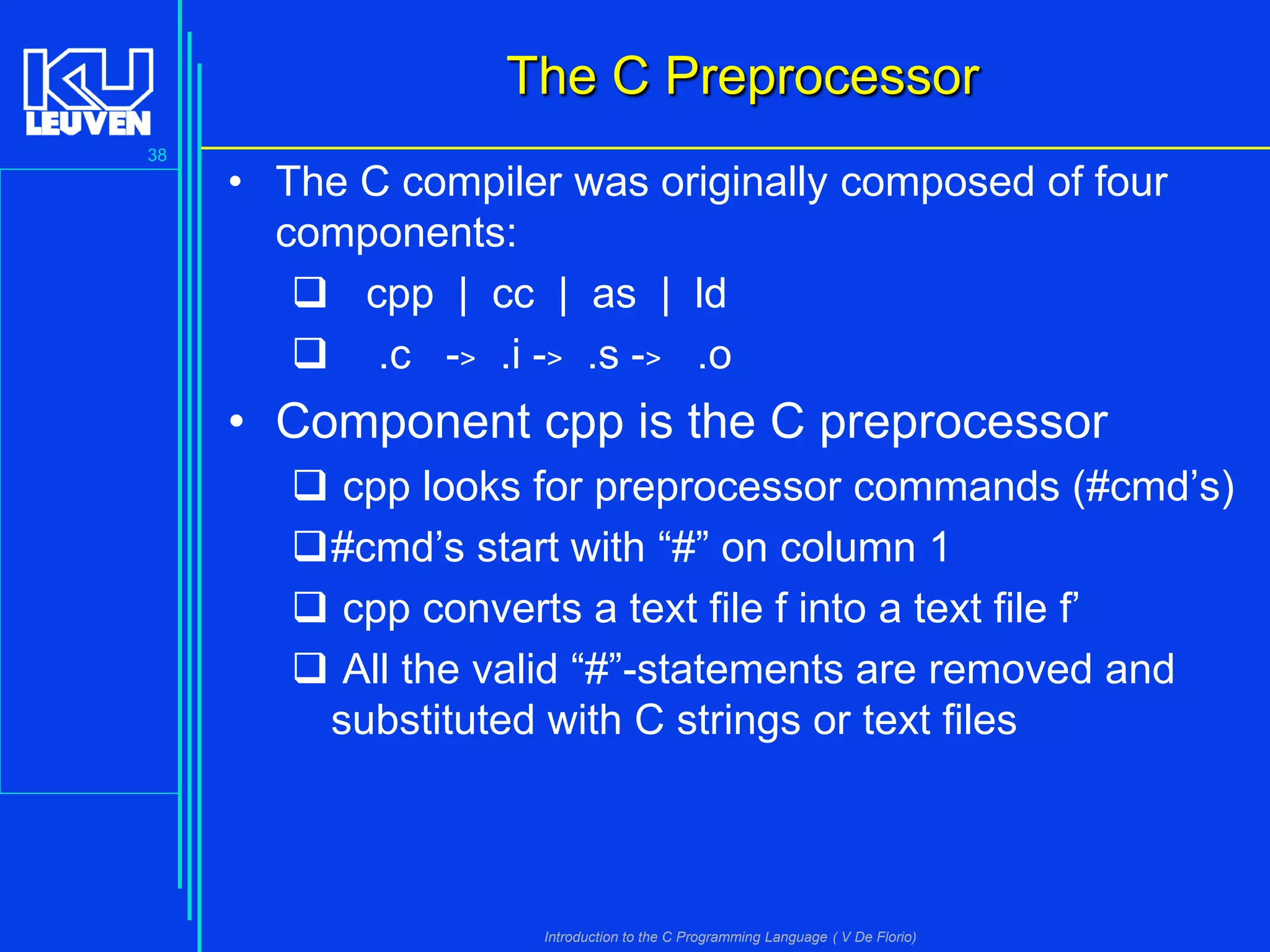 The C Preprocessor
38

• The C compiler was originally composed of four
components:
 cpp | cc | as | ld
 .c -> .i -> .s -> .o

• Component cpp is the C preprocessor
 cpp looks for preprocessor commands (#cmd’s)
#cmd’s start with “#” on column 1
 cpp converts a text file f into a text file f’
 All the valid “#”-statements are removed and
substituted with C strings or text files

Introduction to the C Programming Language ( V De Florio)

 