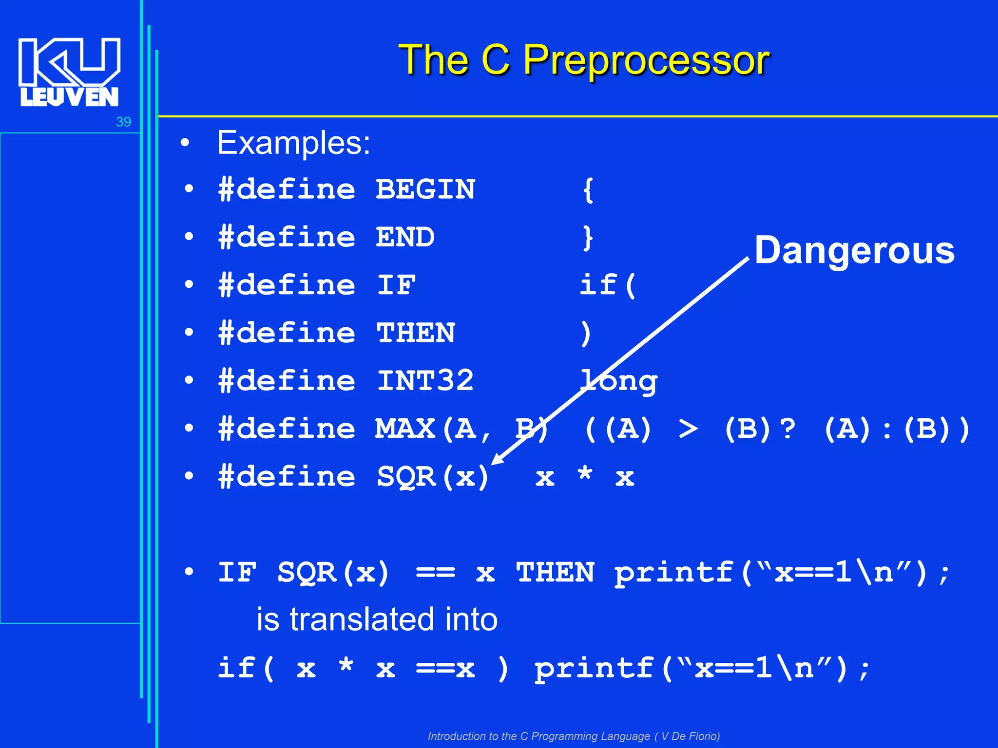 The C Preprocessor
39

•
•
•
•
•
•
•
•

Examples:
#define BEGIN
{
#define END
}
Dangerous
#define IF
if(
#define THEN
)
#define INT32
long
#define MAX(A, B) ((A) > (B)? (A):(B))
#define SQR(x) x * x

• IF SQR(x) == x THEN printf(“x==1n”);
is translated into
if( x * x ==x ) printf(“x==1n”);
Introduction to the C Programming Language ( V De Florio)

 