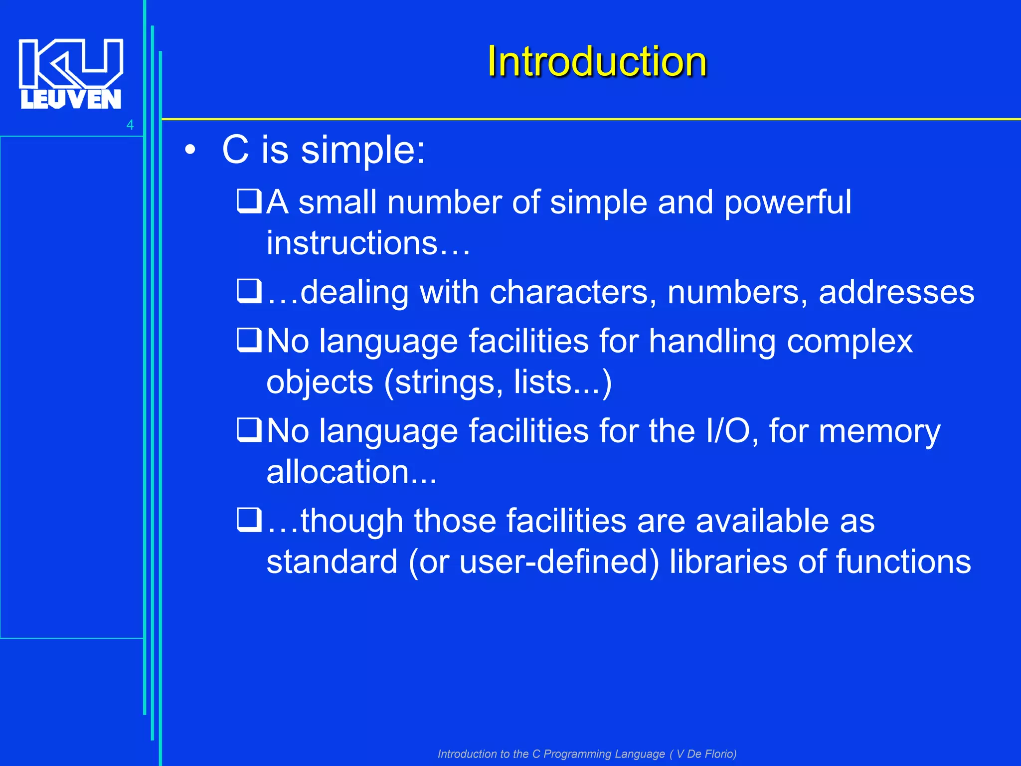 Introduction
4

• C is simple:
A small number of simple and powerful
instructions…
…dealing with characters, numbers, addresses
No language facilities for handling complex
objects (strings, lists...)
No language facilities for the I/O, for memory
allocation...
…though those facilities are available as
standard (or user-defined) libraries of functions

Introduction to the C Programming Language ( V De Florio)

 