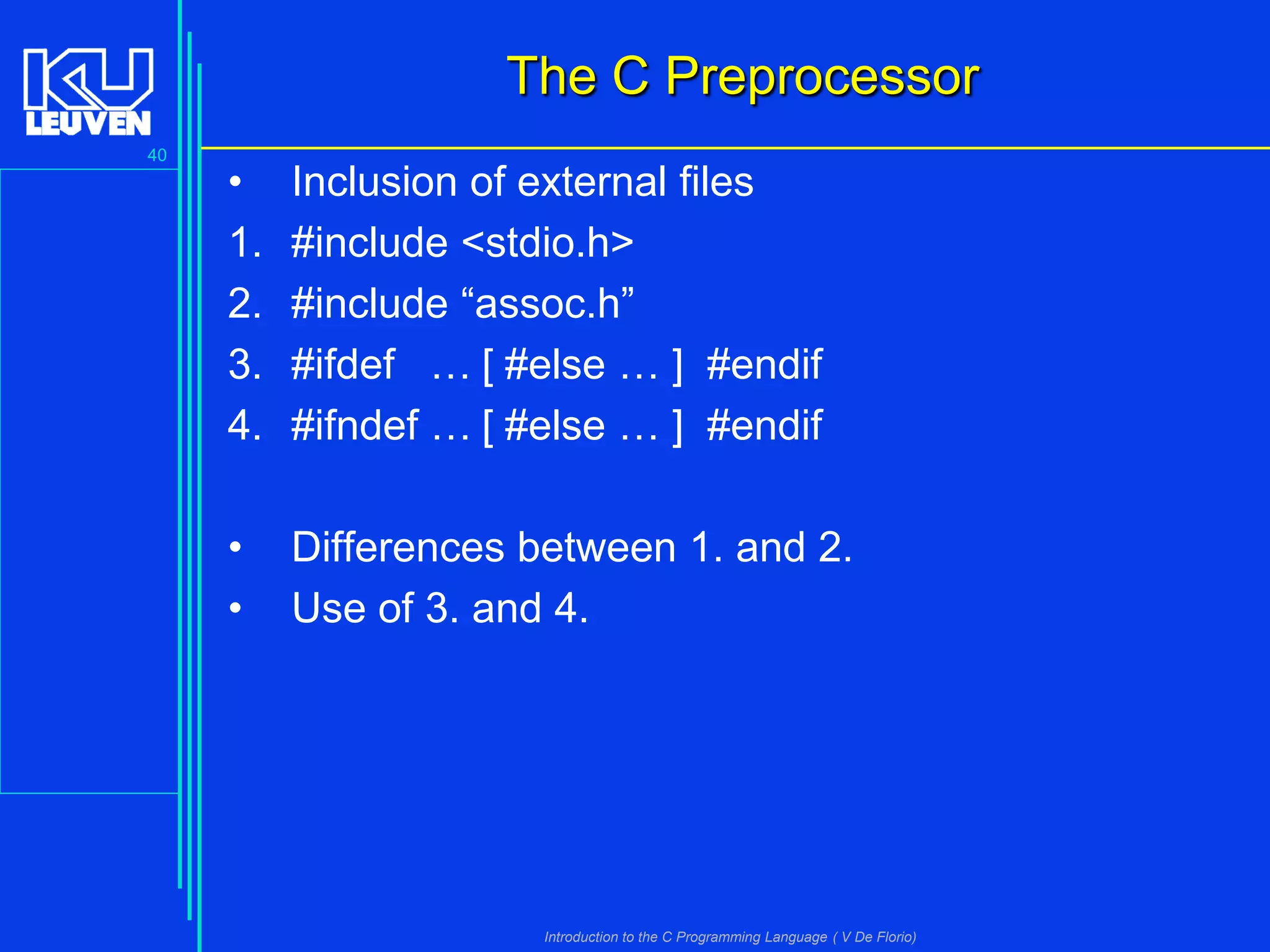 The C Preprocessor
40

•
1.
2.
3.
4.

Inclusion of external files
#include <stdio.h>
#include “assoc.h”
#ifdef … [ #else … ] #endif
#ifndef … [ #else … ] #endif

•
•

Differences between 1. and 2.
Use of 3. and 4.

Introduction to the C Programming Language ( V De Florio)

 