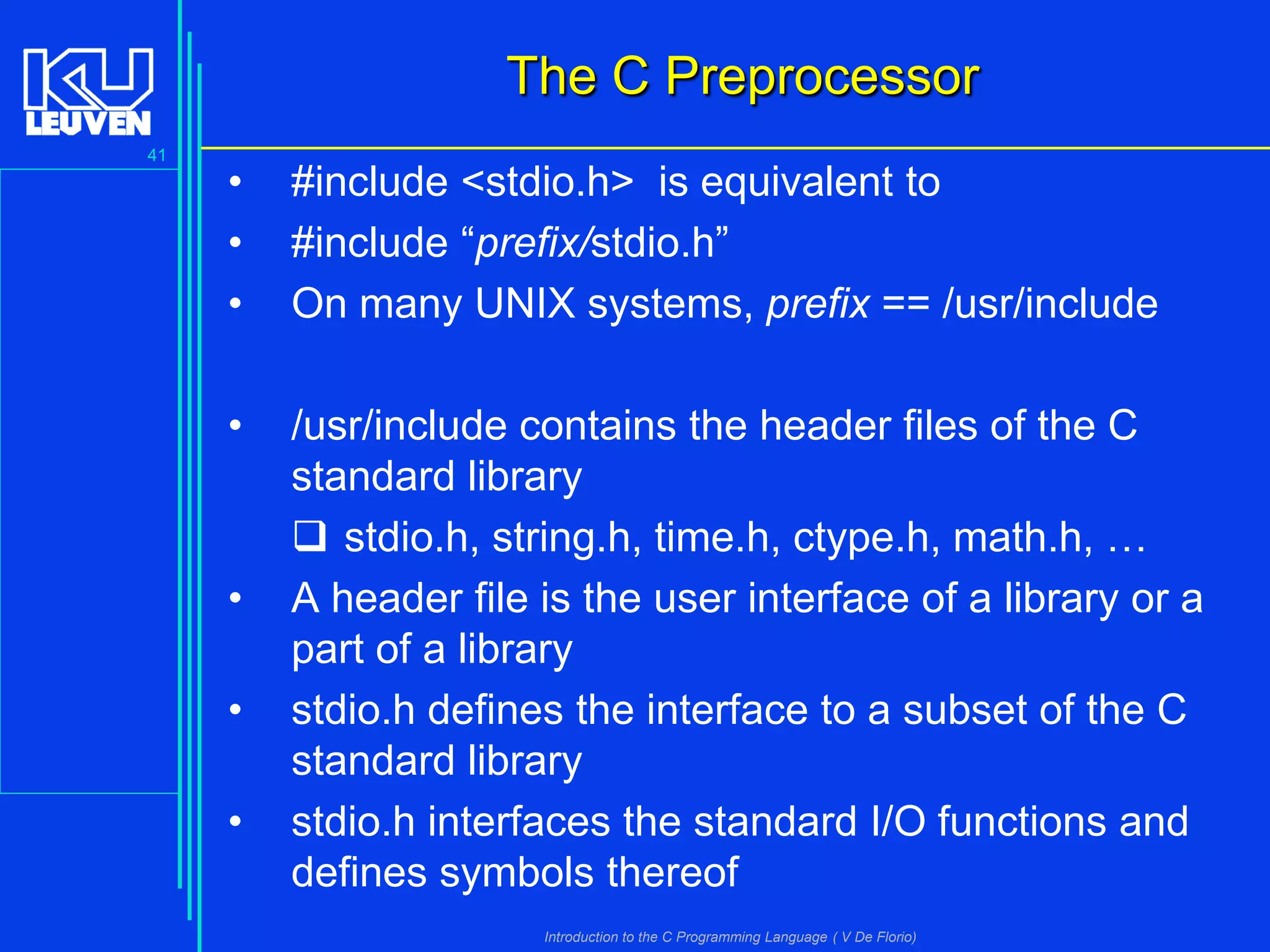 The C Preprocessor
41

•
•
•

#include <stdio.h> is equivalent to
#include “prefix/stdio.h”
On many UNIX systems, prefix == /usr/include

•

/usr/include contains the header files of the C
standard library
 stdio.h, string.h, time.h, ctype.h, math.h, …
A header file is the user interface of a library or a
part of a library
stdio.h defines the interface to a subset of the C
standard library
stdio.h interfaces the standard I/O functions and
defines symbols thereof

•
•
•

Introduction to the C Programming Language ( V De Florio)

 