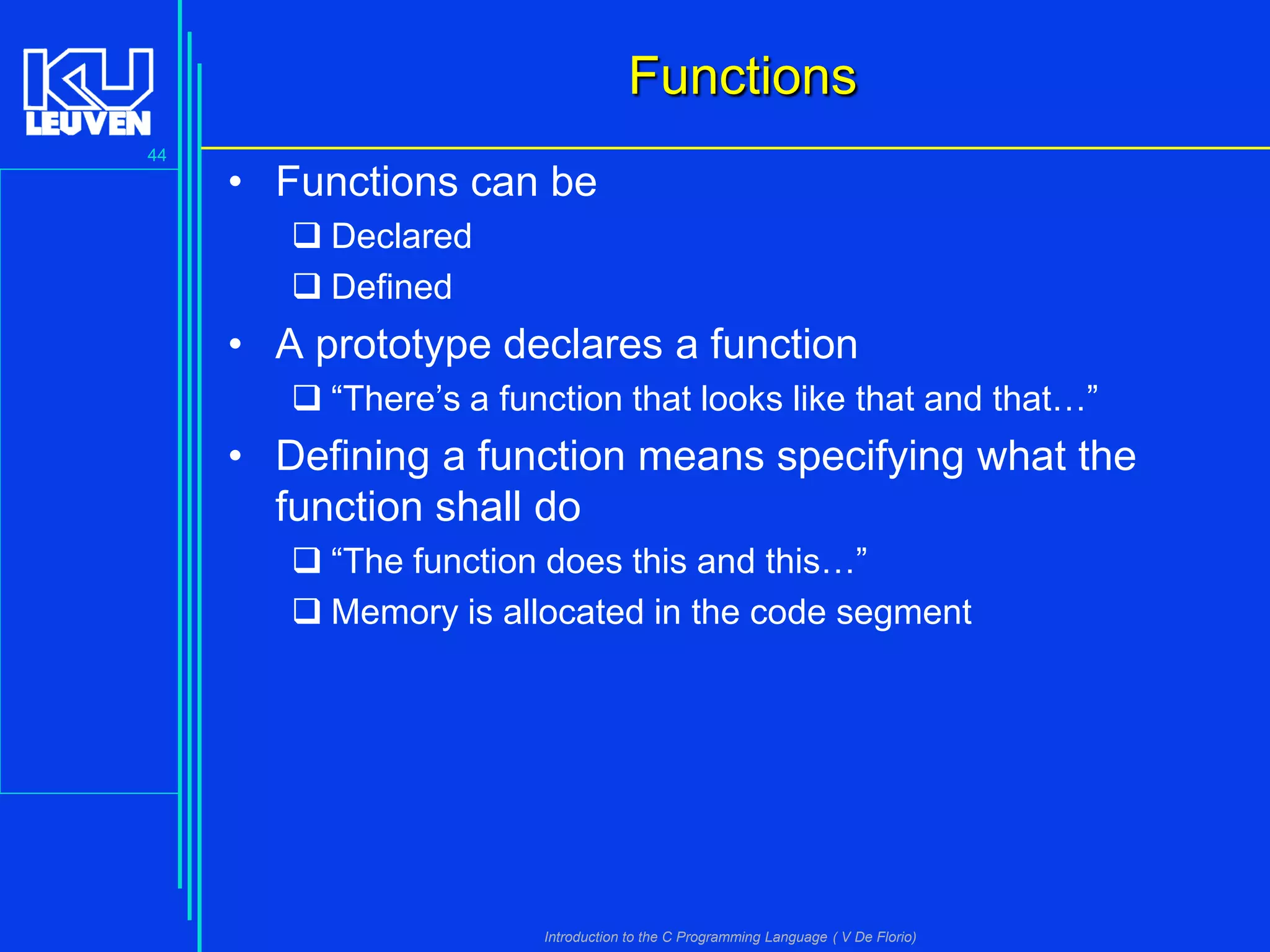 Functions
44

• Functions can be
 Declared
 Defined

• A prototype declares a function
 “There’s a function that looks like that and that…”

• Defining a function means specifying what the
function shall do
 “The function does this and this…”
 Memory is allocated in the code segment

Introduction to the C Programming Language ( V De Florio)

 