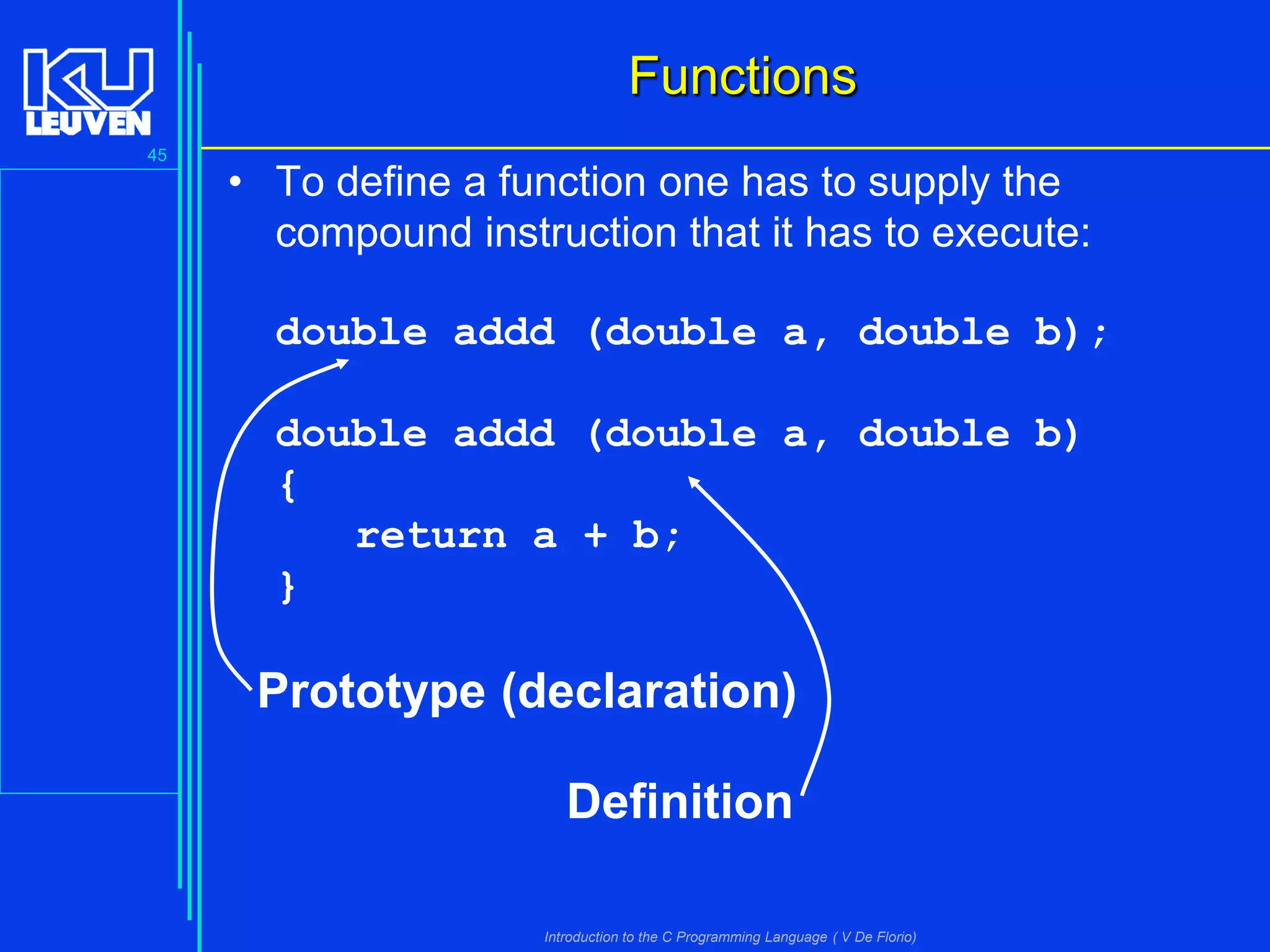Functions
45

• To define a function one has to supply the
compound instruction that it has to execute:

double addd (double a, double b);
double addd (double a, double b)
{
return a + b;
}

Prototype (declaration)
Definition
Introduction to the C Programming Language ( V De Florio)

 