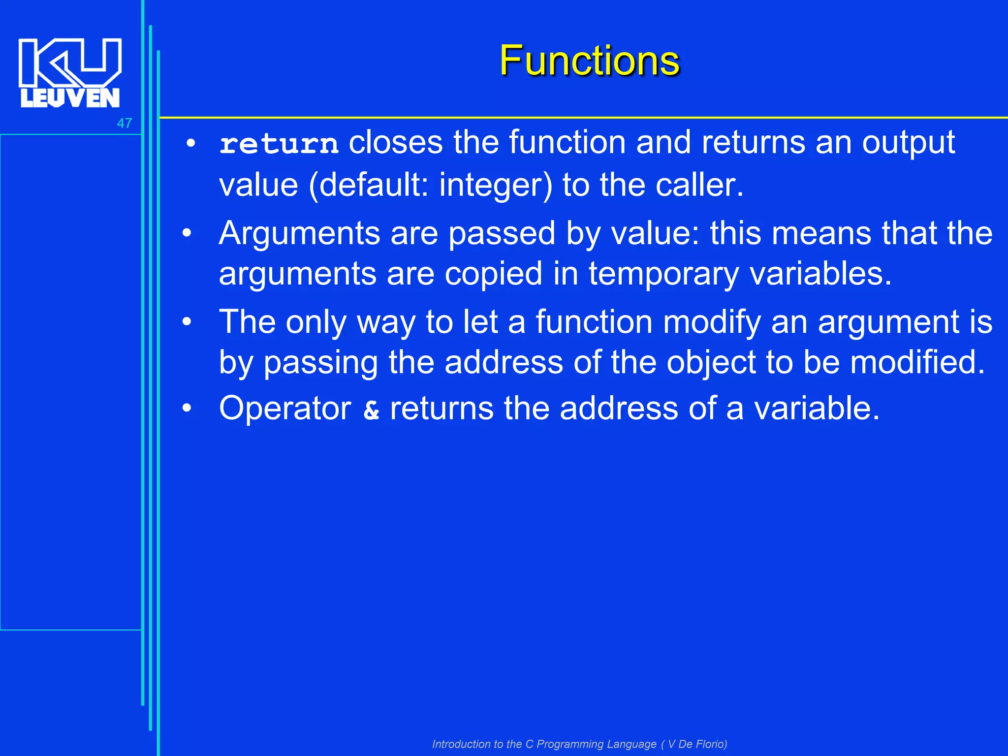 Functions
47

• return closes the function and returns an output
value (default: integer) to the caller.
• Arguments are passed by value: this means that the
arguments are copied in temporary variables.
• The only way to let a function modify an argument is
by passing the address of the object to be modified.
• Operator & returns the address of a variable.

Introduction to the C Programming Language ( V De Florio)

 