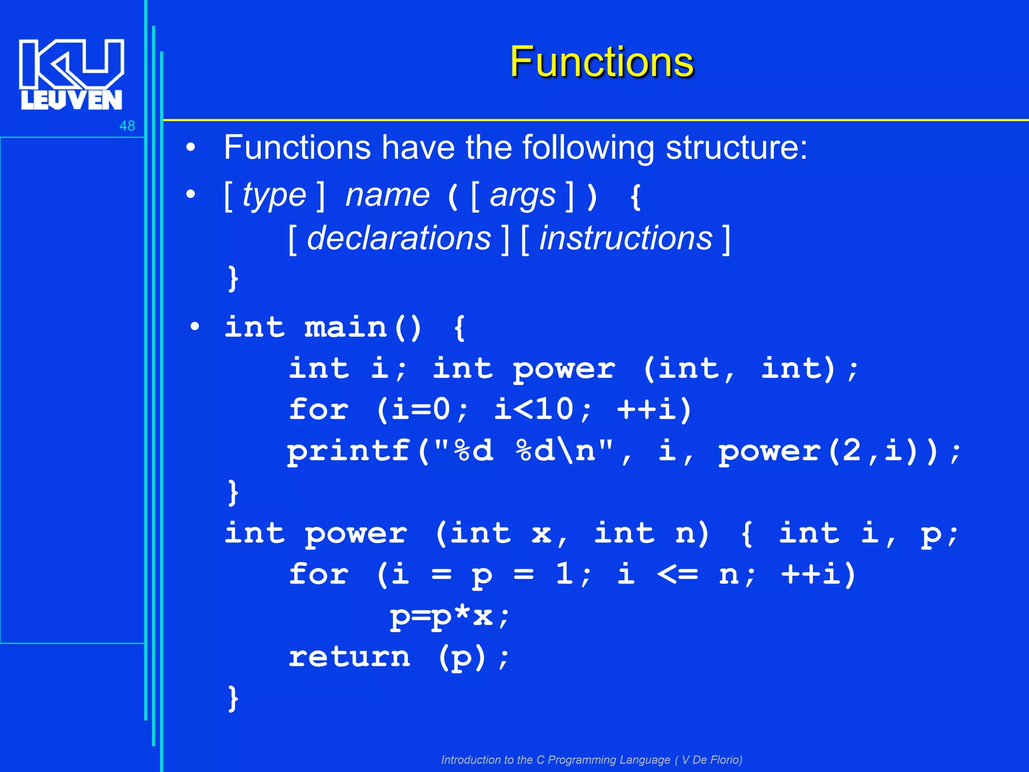 Functions
48

• Functions have the following structure:
• [ type ] name ( [ args ] ) {
[ declarations ] [ instructions ]
}
• int main() {
int i; int power (int, int);
for (i=0; i<10; ++i)
printf("%d %dn", i, power(2,i));
}
int power (int x, int n) { int i, p;
for (i = p = 1; i <= n; ++i)
p=p*x;
return (p);
}
Introduction to the C Programming Language ( V De Florio)

 