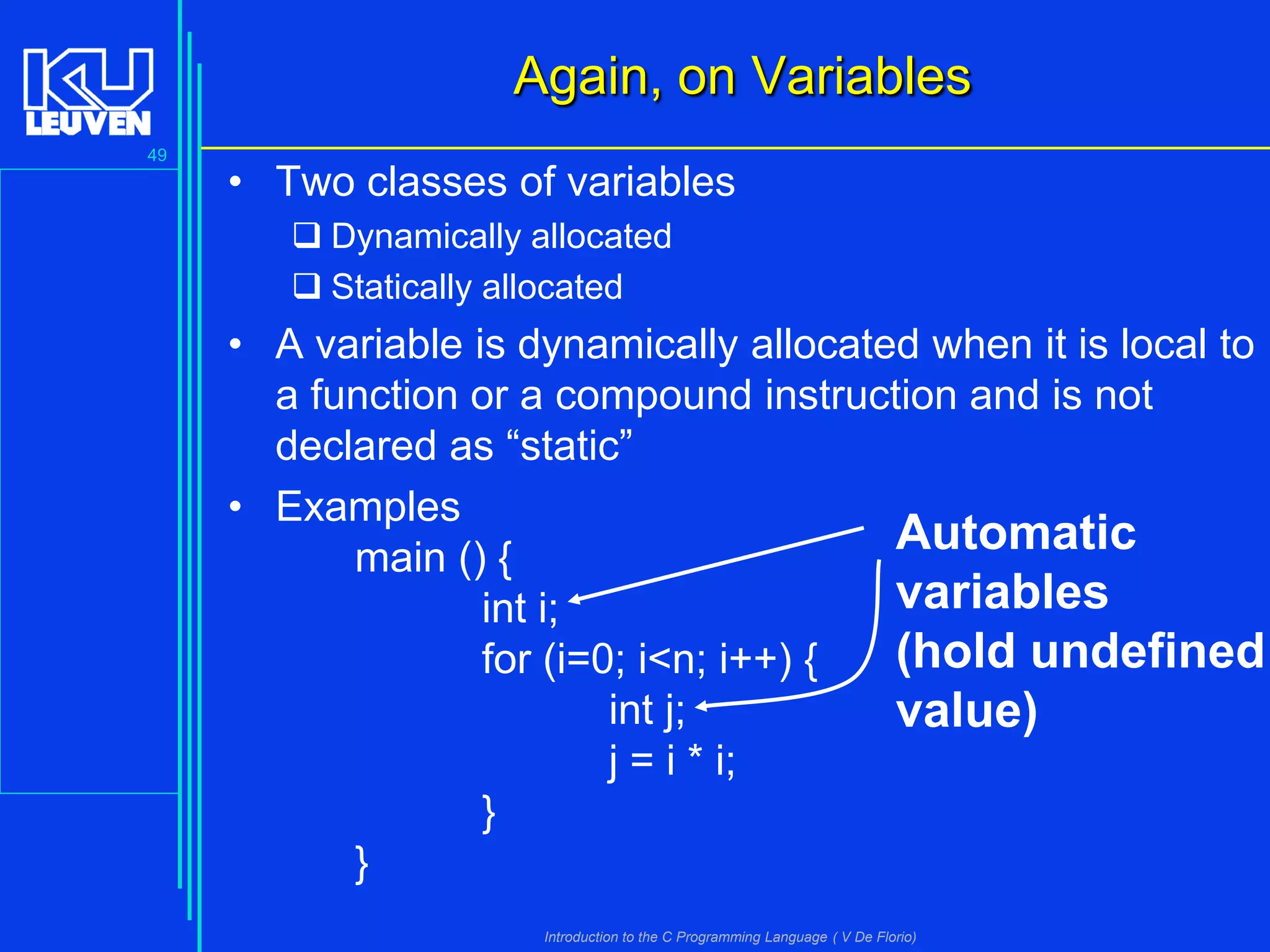 Again, on Variables
49

• Two classes of variables
 Dynamically allocated
 Statically allocated

• A variable is dynamically allocated when it is local to
a function or a compound instruction and is not
declared as “static”
• Examples
Automatic
main () {
variables
int i;
(hold undefined
for (i=0; i<n; i++) {
int j;
value)
j = i * i;
}
}
Introduction to the C Programming Language ( V De Florio)

 