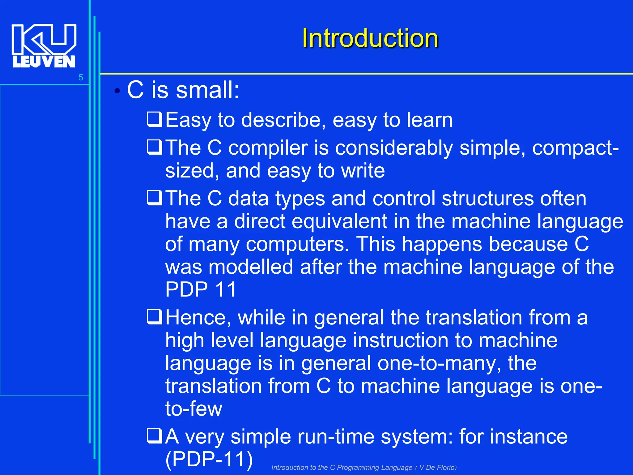 Introduction
5

• C is small:
Easy to describe, easy to learn
The C compiler is considerably simple, compactsized, and easy to write
The C data types and control structures often
have a direct equivalent in the machine language
of many computers. This happens because C
was modelled after the machine language of the
PDP 11
Hence, while in general the translation from a
high level language instruction to machine
language is in general one-to-many, the
translation from C to machine language is oneto-few
A very simple run-time system: for instance
(PDP-11)
Introduction to the C Programming Language ( V De Florio)

 