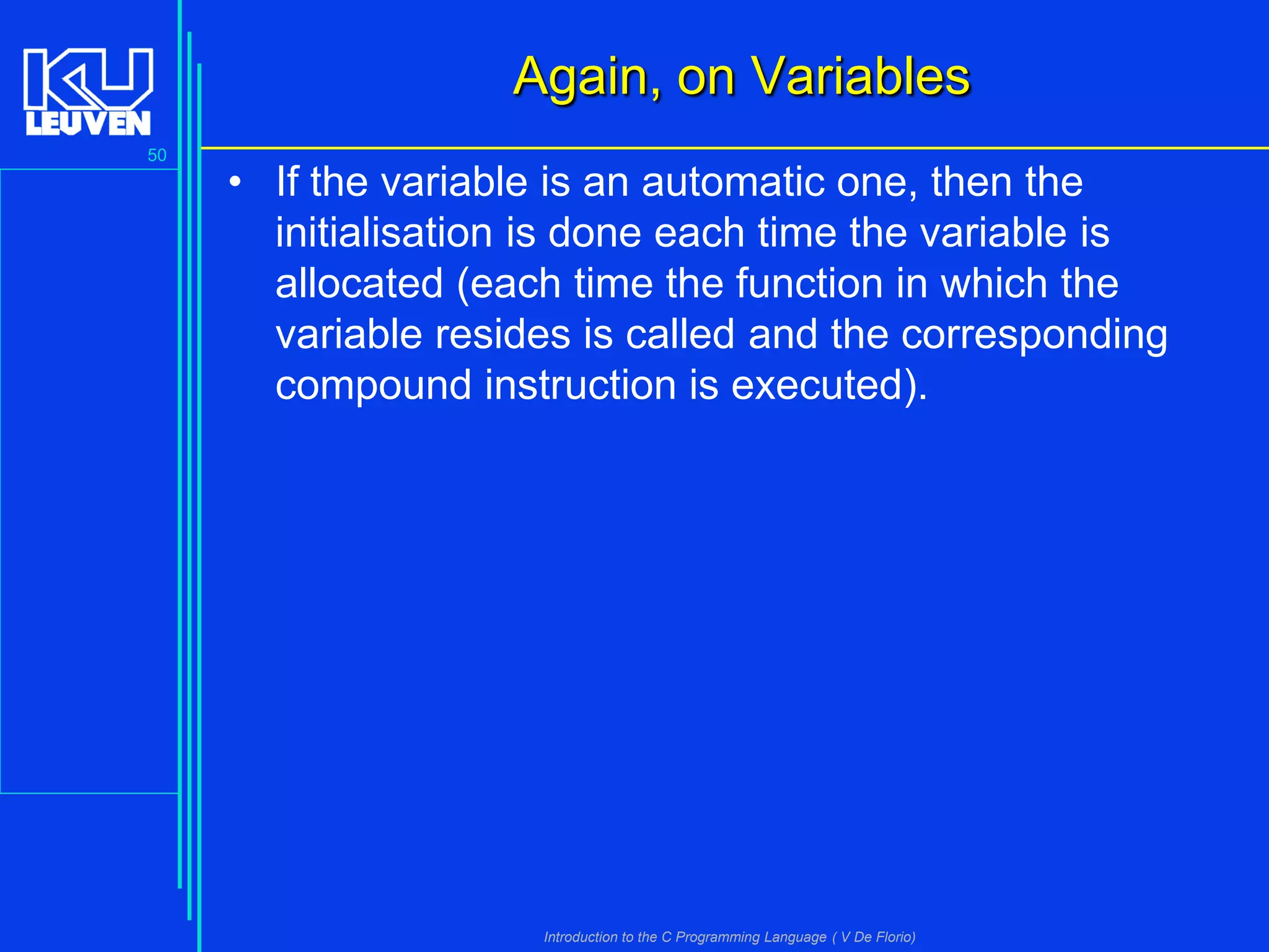 Again, on Variables
50

• If the variable is an automatic one, then the
initialisation is done each time the variable is
allocated (each time the function in which the
variable resides is called and the corresponding
compound instruction is executed).

Introduction to the C Programming Language ( V De Florio)

 