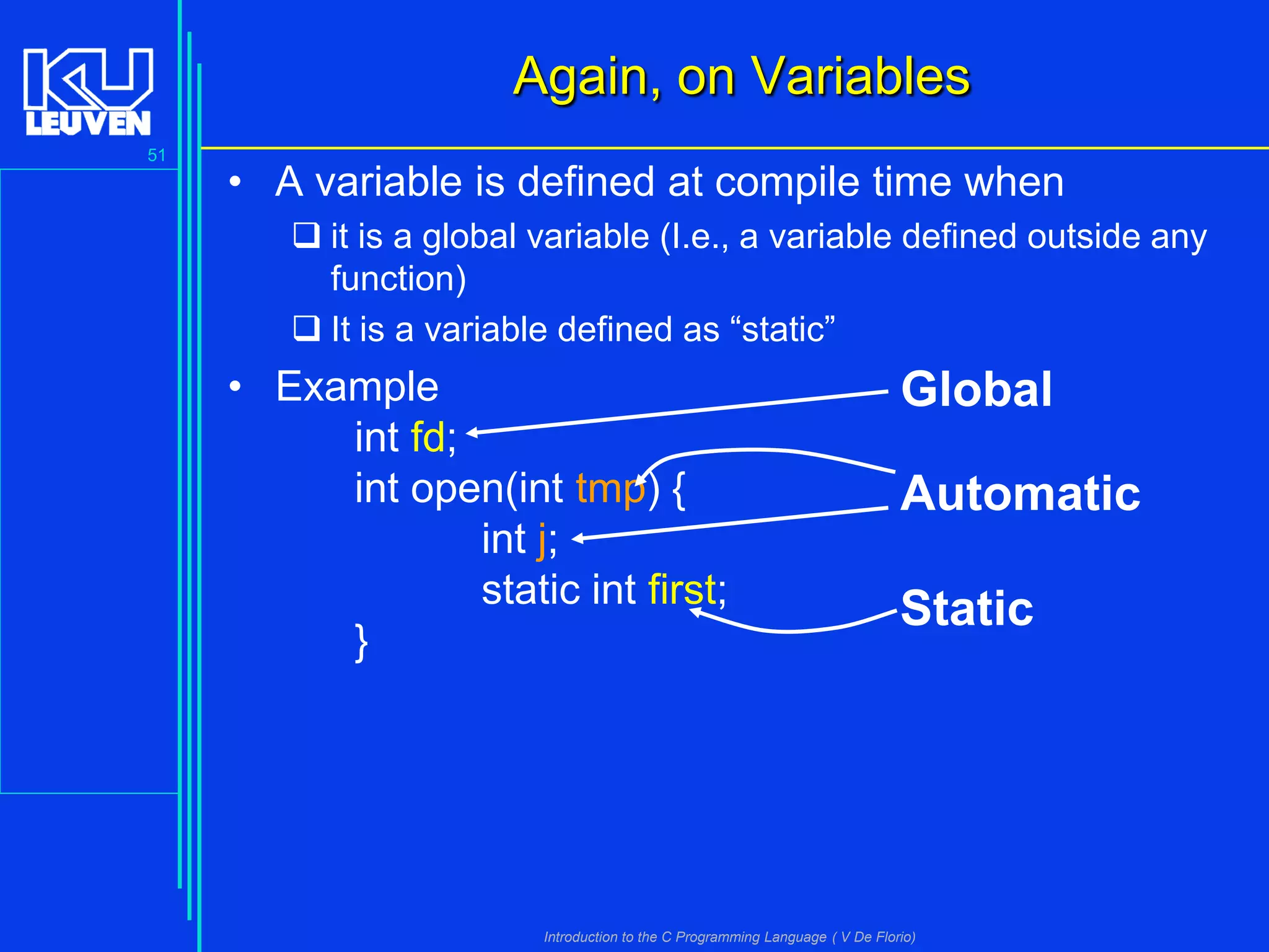 Again, on Variables
51

• A variable is defined at compile time when
 it is a global variable (I.e., a variable defined outside any
function)
 It is a variable defined as “static”

• Example
int fd;
int open(int tmp) {
int j;
static int first;
}

Global
Automatic
Static

Introduction to the C Programming Language ( V De Florio)

 