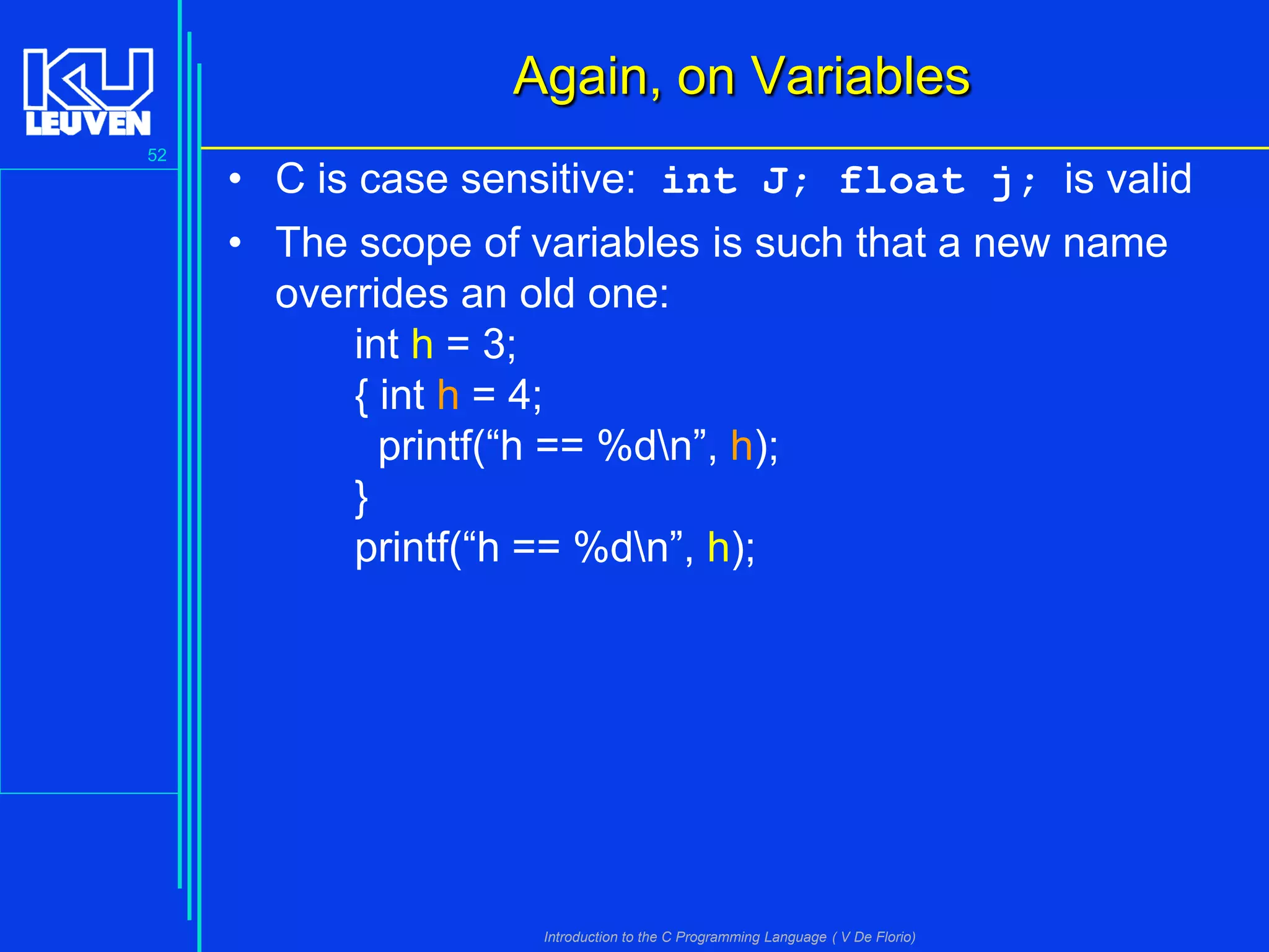 Again, on Variables
52

• C is case sensitive: int J; float j; is valid
• The scope of variables is such that a new name
overrides an old one:
int h = 3;
{ int h = 4;
printf(“h == %dn”, h);
}
printf(“h == %dn”, h);

Introduction to the C Programming Language ( V De Florio)

 