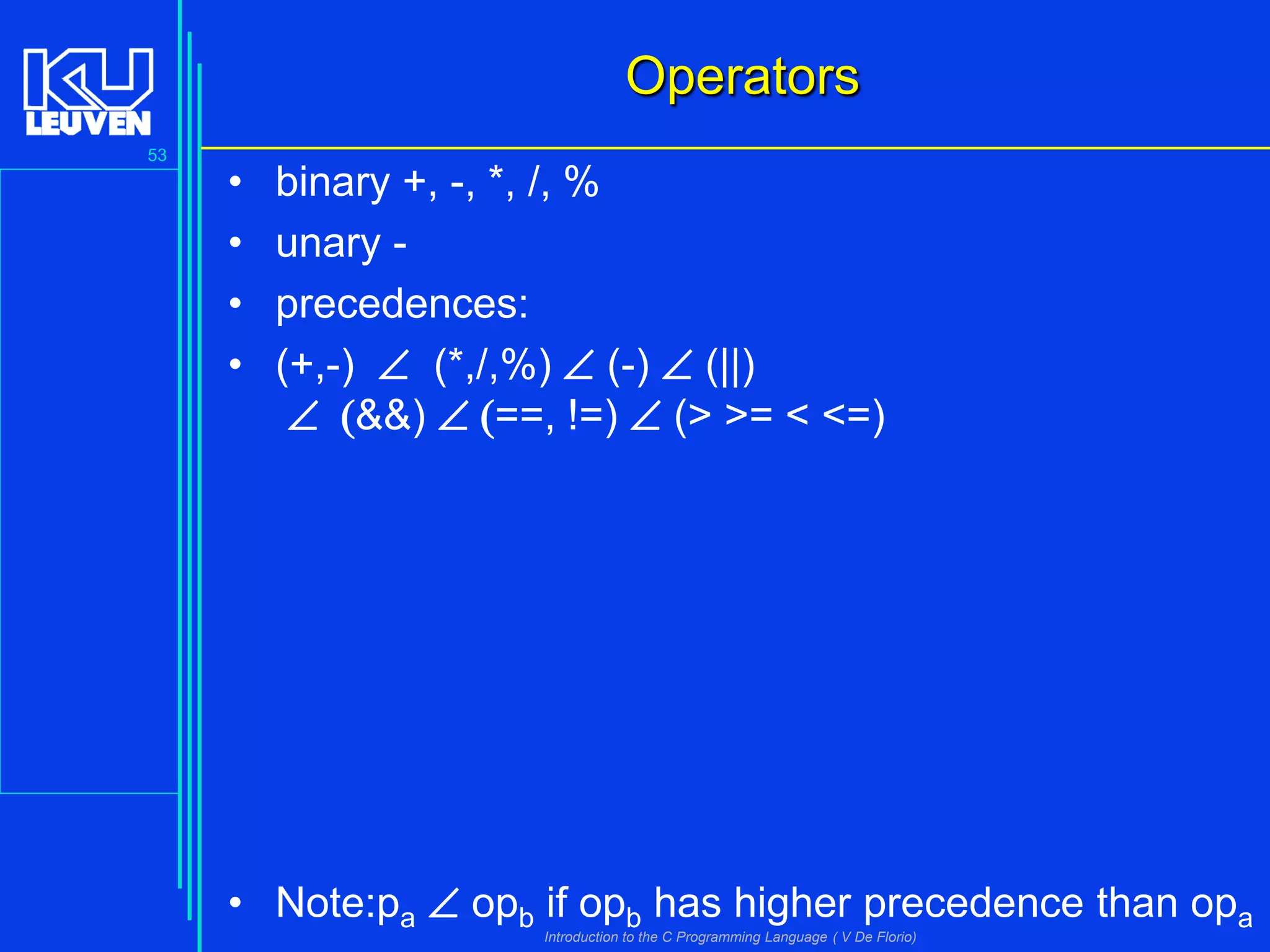Operators
53

•
•
•
•

binary +, -, *, /, %
unary precedences:
(+,-)  (*,/,%)  (-)  (||)
 (&&)  (==, !=)  (> >= < <=)

• Note:pa  opb if opb has higher precedence than opa
Introduction to the C Programming Language ( V De Florio)

 