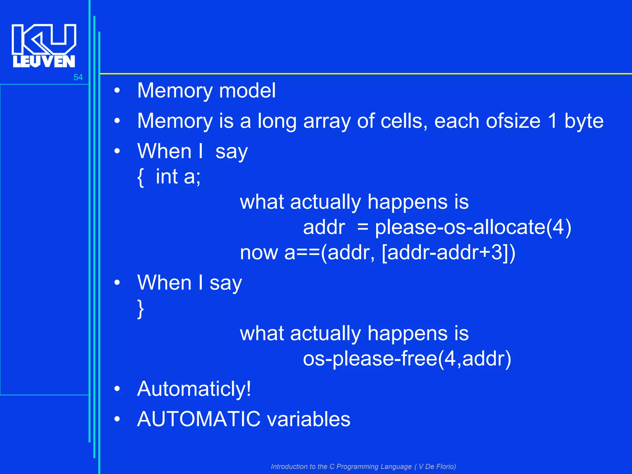 54

• Memory model
• Memory is a long array of cells, each ofsize 1 byte
• When I say
{ int a;
what actually happens is
addr = please-os-allocate(4)
now a==(addr, [addr-addr+3])
• When I say
}
what actually happens is
os-please-free(4,addr)
• Automaticly!
• AUTOMATIC variables
Introduction to the C Programming Language ( V De Florio)

 