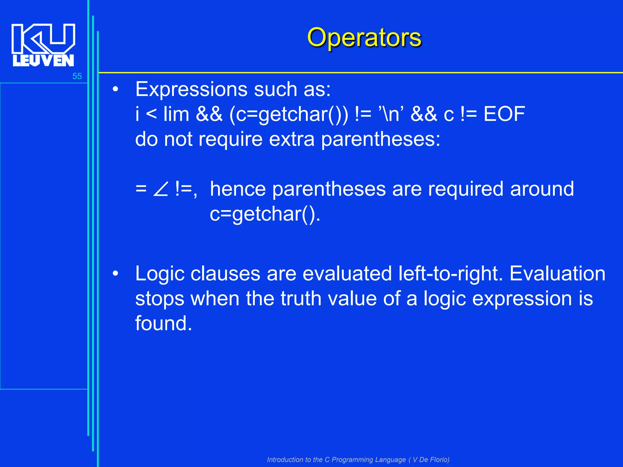 Operators
55

• Expressions such as:
i < lim && (c=getchar()) != ’n’ && c != EOF
do not require extra parentheses:
=  !=, hence parentheses are required around
c=getchar().

• Logic clauses are evaluated left-to-right. Evaluation
stops when the truth value of a logic expression is
found.

Introduction to the C Programming Language ( V De Florio)

 