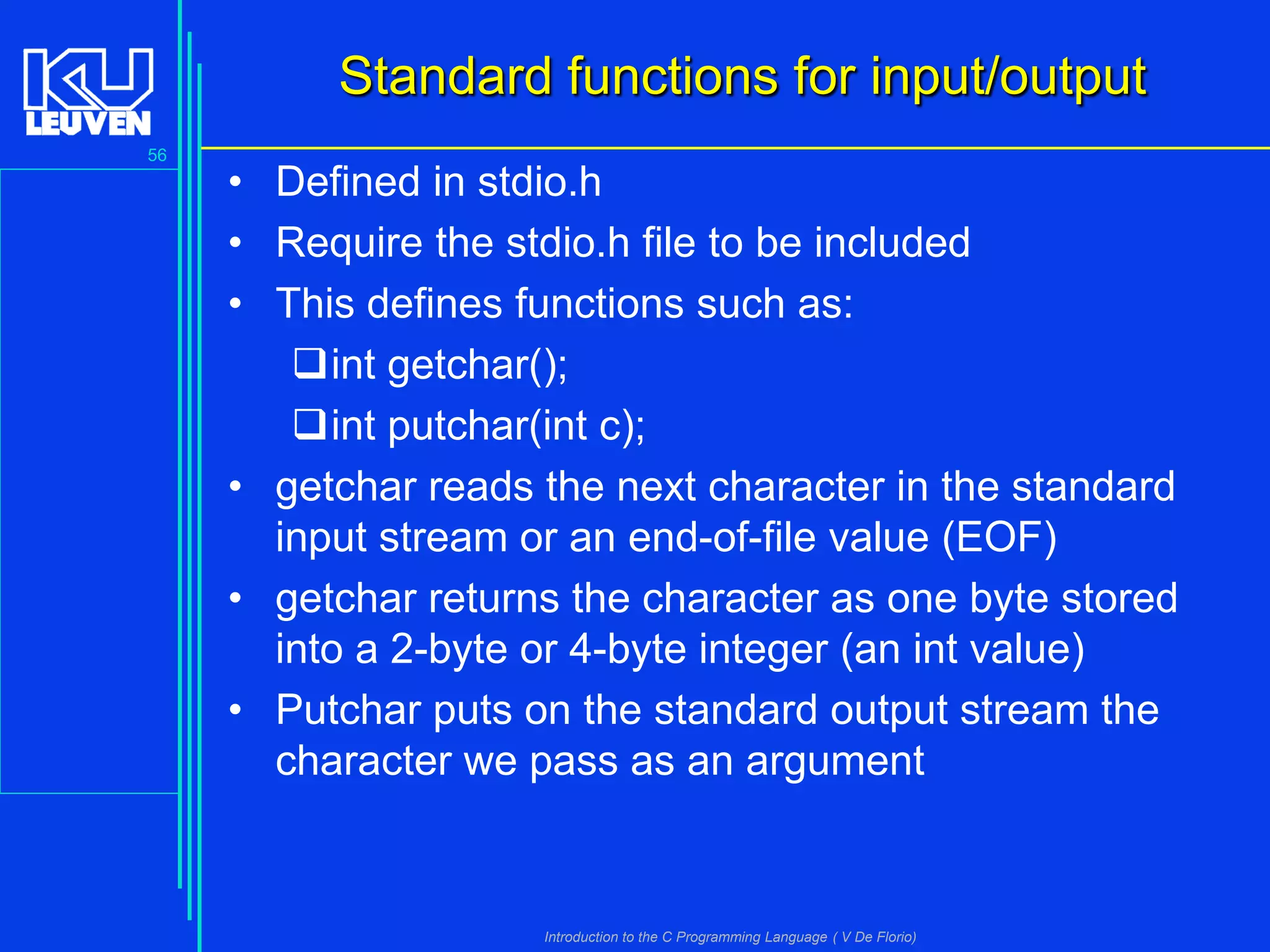 Standard functions for input/output
56

• Defined in stdio.h
• Require the stdio.h file to be included
• This defines functions such as:
int getchar();
int putchar(int c);
• getchar reads the next character in the standard
input stream or an end-of-file value (EOF)
• getchar returns the character as one byte stored
into a 2-byte or 4-byte integer (an int value)
• Putchar puts on the standard output stream the
character we pass as an argument

Introduction to the C Programming Language ( V De Florio)

 