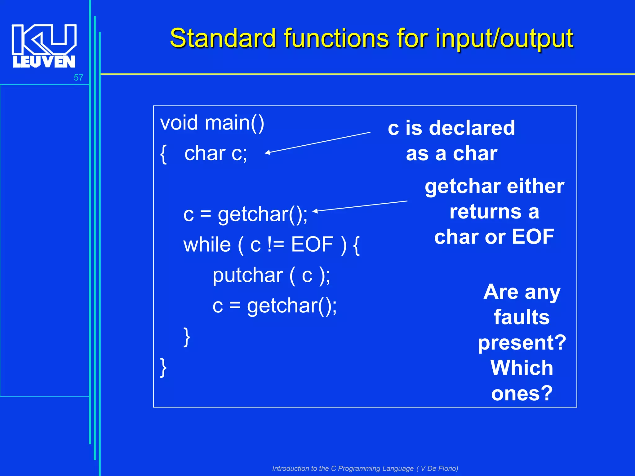 Standard functions for input/output
57

void main()
{ char c;

c is declared
as a char

c = getchar();
while ( c != EOF ) {
putchar ( c );
c = getchar();
}

getchar either
returns a
char or EOF

}

Introduction to the C Programming Language ( V De Florio)

Are any
faults
present?
Which
ones?

 