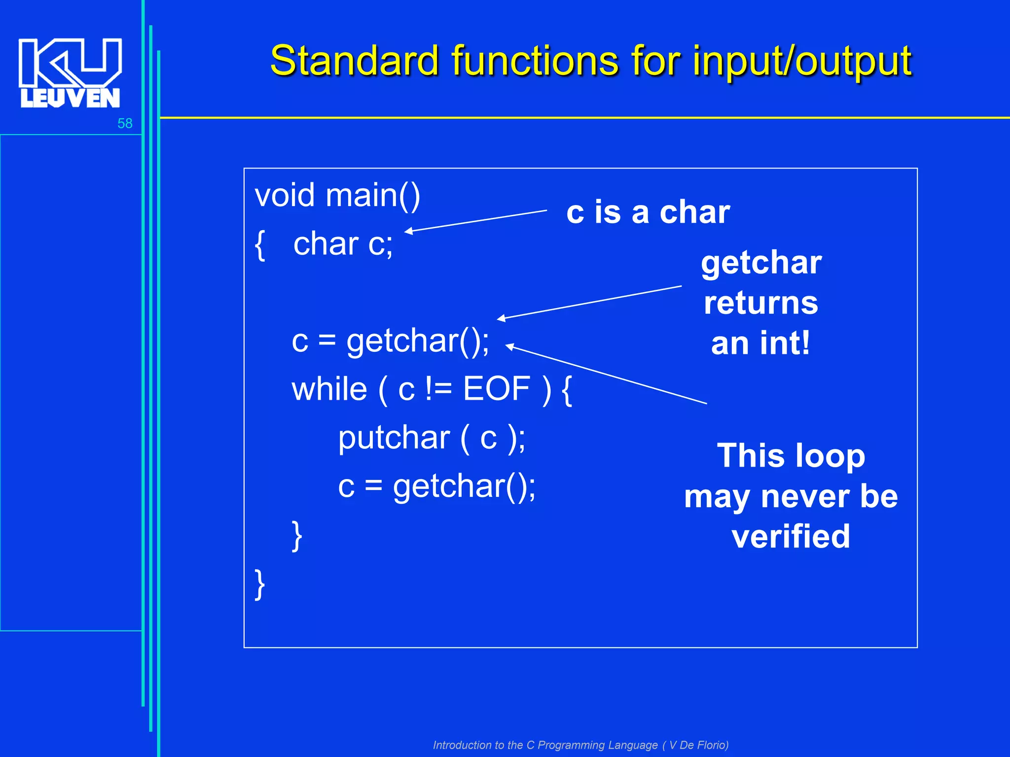 Standard functions for input/output
58

void main()
{ char c;

c is a char
getchar
returns
c = getchar();
an int!
while ( c != EOF ) {
putchar ( c );
This loop
c = getchar();
may never be
}
verified

}

Introduction to the C Programming Language ( V De Florio)

 
