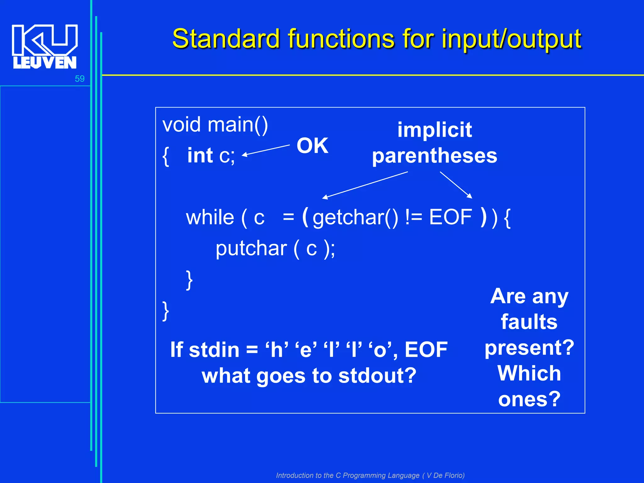 Standard functions for input/output
59

void main()
{ int c;

OK

implicit
parentheses

while ( c = ( getchar() != EOF ) ) {
putchar ( c );
}
Are any
}
faults
present?
If stdin = ‘h’ ‘e’ ‘l’ ‘l’ ‘o’, EOF
Which
what goes to stdout?
ones?

Introduction to the C Programming Language ( V De Florio)

 