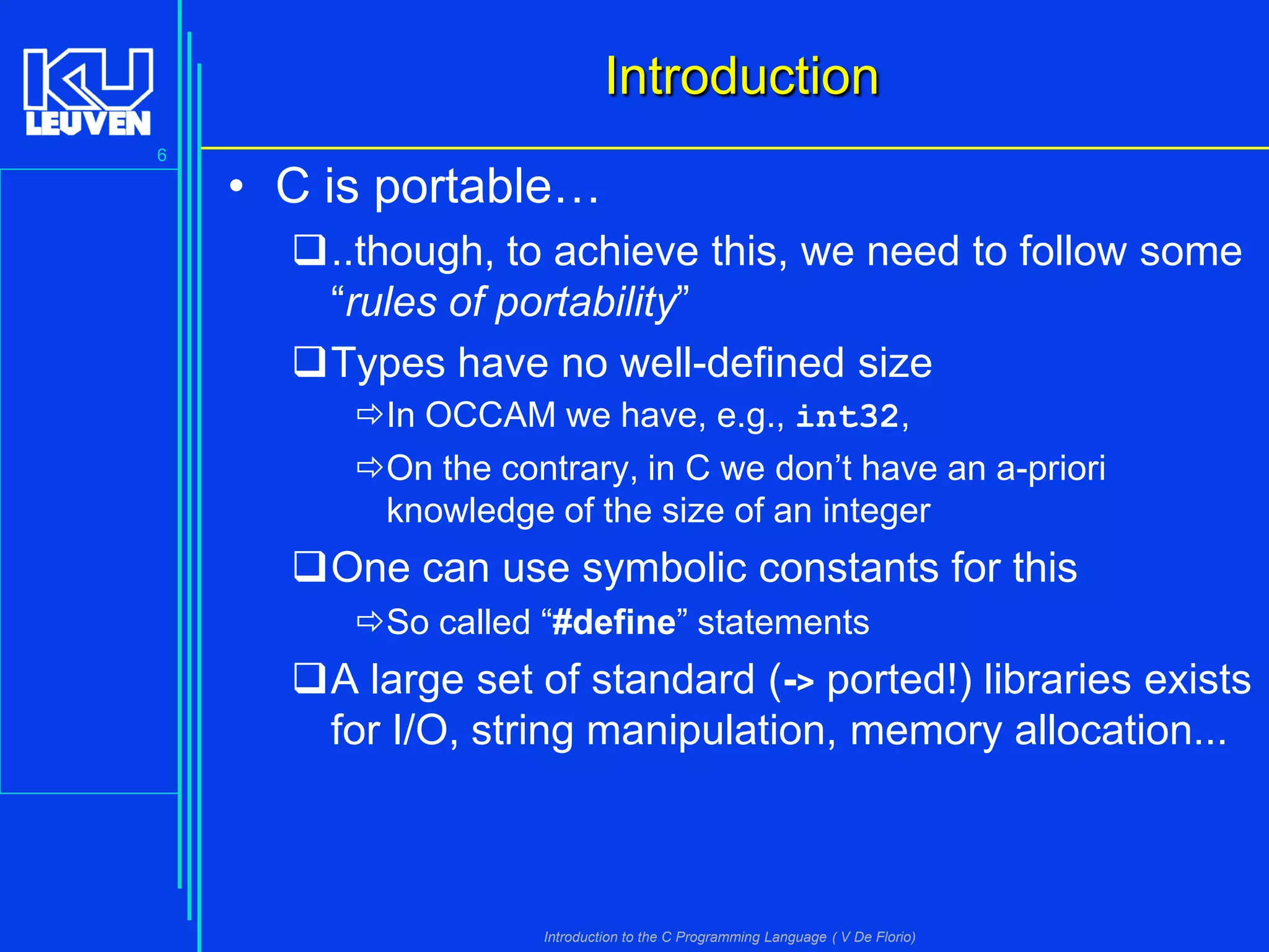 Introduction
6

• C is portable…
..though, to achieve this, we need to follow some
“rules of portability”
Types have no well-defined size
In OCCAM we have, e.g., int32,
On the contrary, in C we don’t have an a-priori
knowledge of the size of an integer

One can use symbolic constants for this
So called “#define” statements

A large set of standard (-> ported!) libraries exists
for I/O, string manipulation, memory allocation...

Introduction to the C Programming Language ( V De Florio)

 
