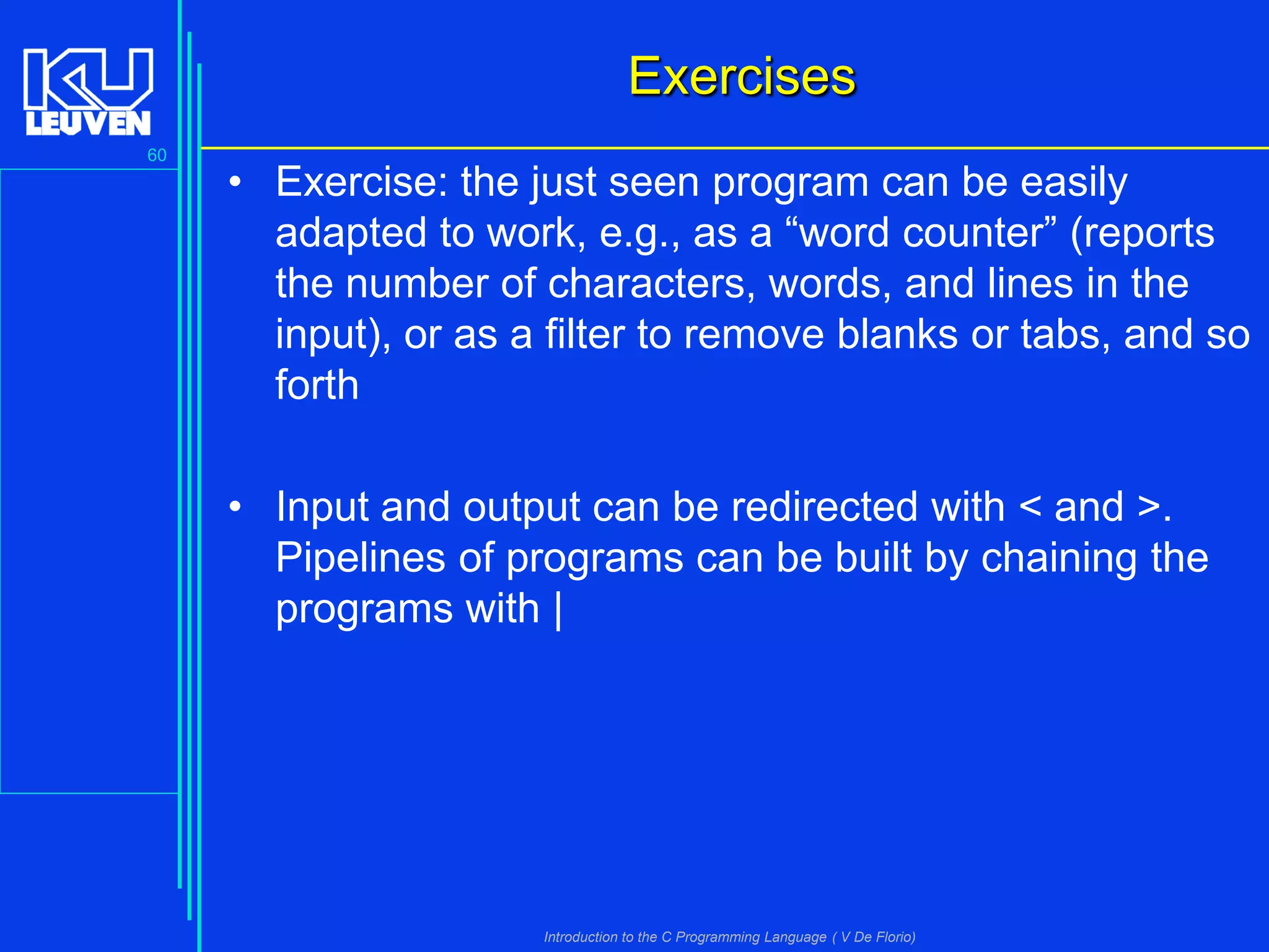 Exercises
60

• Exercise: the just seen program can be easily
adapted to work, e.g., as a “word counter” (reports
the number of characters, words, and lines in the
input), or as a filter to remove blanks or tabs, and so
forth
• Input and output can be redirected with < and >.
Pipelines of programs can be built by chaining the
programs with |

Introduction to the C Programming Language ( V De Florio)

 
