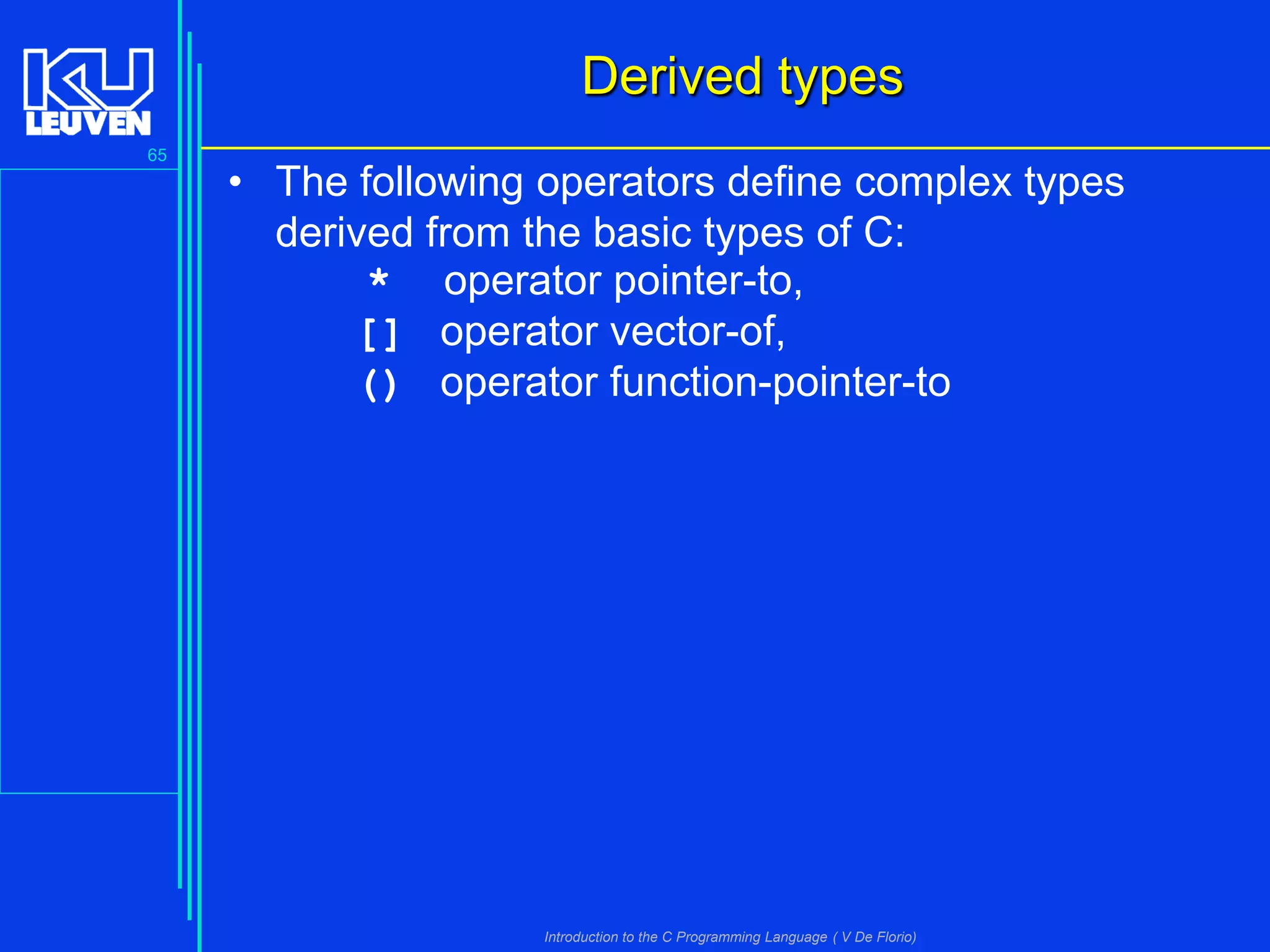 Derived types
65

• The following operators define complex types
derived from the basic types of C:
* operator pointer-to,
[] operator vector-of,
() operator function-pointer-to

Introduction to the C Programming Language ( V De Florio)

 