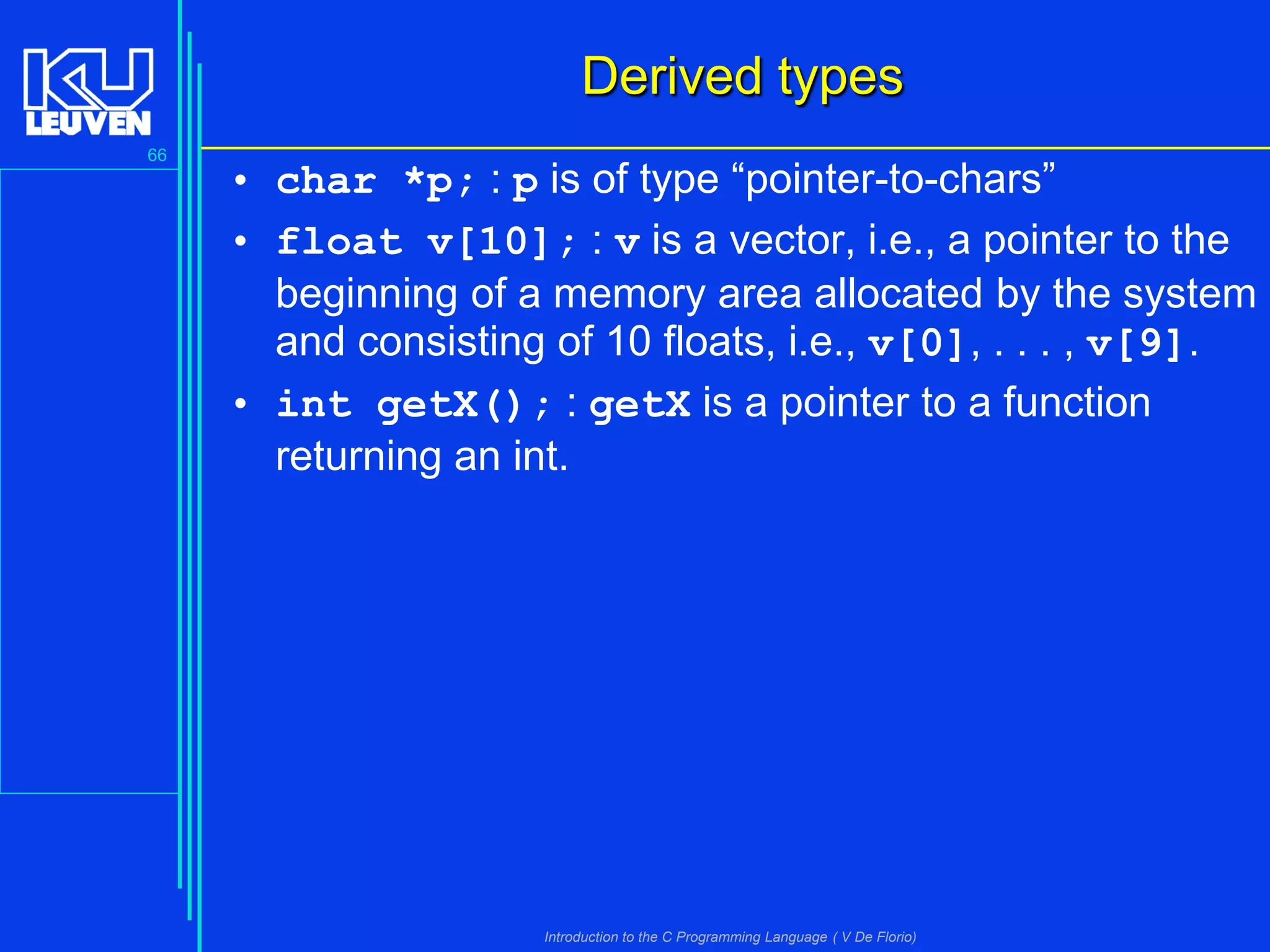 Derived types
66

• char *p; : p is of type “pointer-to-chars”
• float v[10]; : v is a vector, i.e., a pointer to the
beginning of a memory area allocated by the system
and consisting of 10 floats, i.e., v[0], . . . , v[9].
• int getX(); : getX is a pointer to a function
returning an int.

Introduction to the C Programming Language ( V De Florio)

 