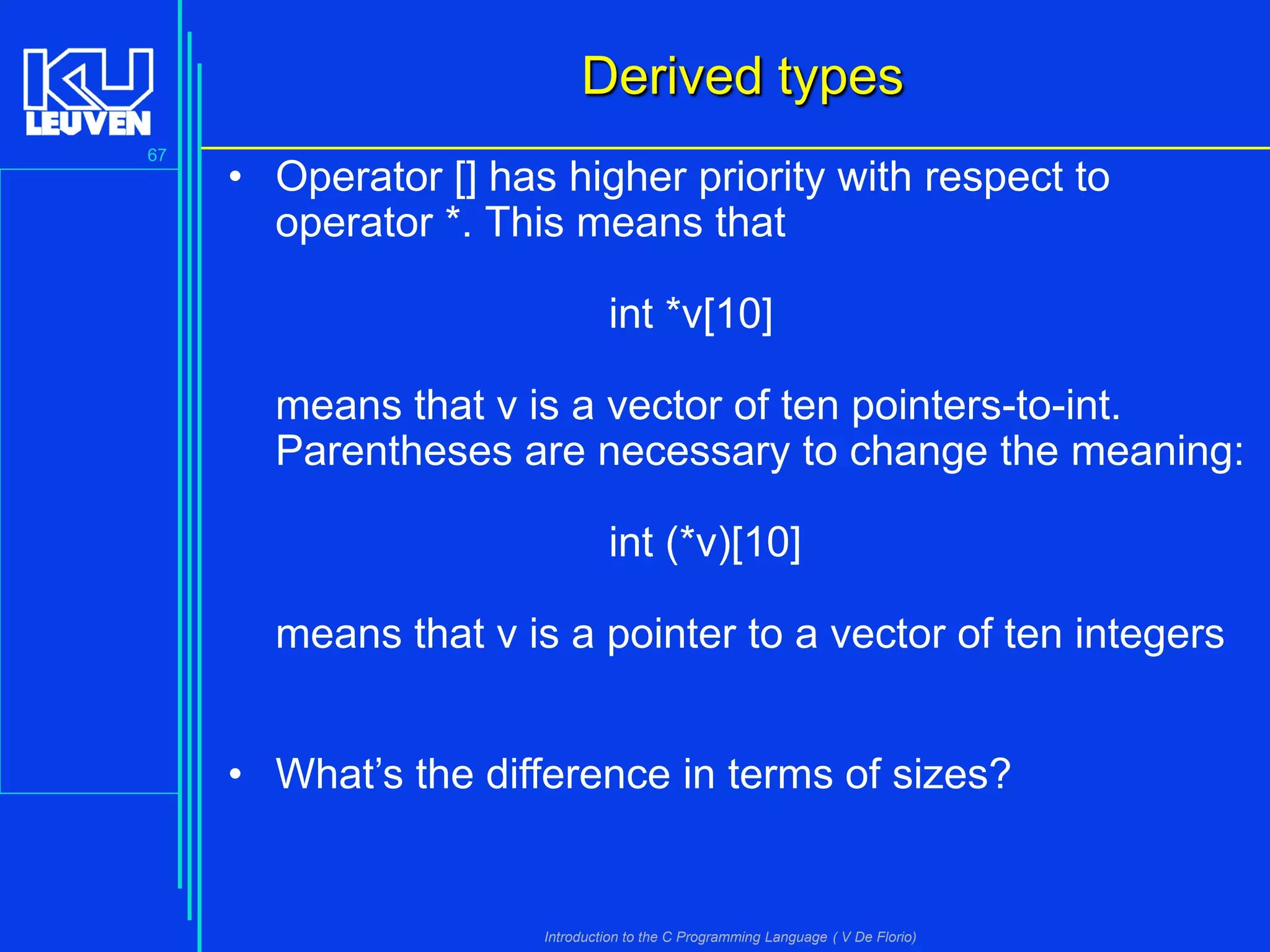 Derived types
67

• Operator [] has higher priority with respect to
operator *. This means that

int *v[10]
means that v is a vector of ten pointers-to-int.
Parentheses are necessary to change the meaning:

int (*v)[10]
means that v is a pointer to a vector of ten integers
• What’s the difference in terms of sizes?

Introduction to the C Programming Language ( V De Florio)

 