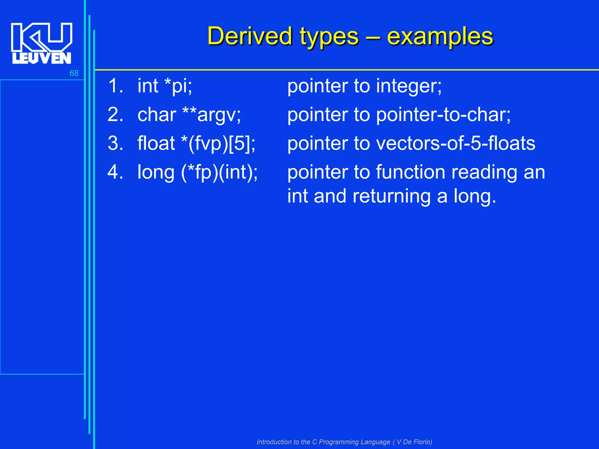 Derived types – examples
68

1.
2.
3.
4.

int *pi;
char **argv;
float *(fvp)[5];
long (*fp)(int);

pointer to integer;
pointer to pointer-to-char;
pointer to vectors-of-5-floats
pointer to function reading an
int and returning a long.

Introduction to the C Programming Language ( V De Florio)

 