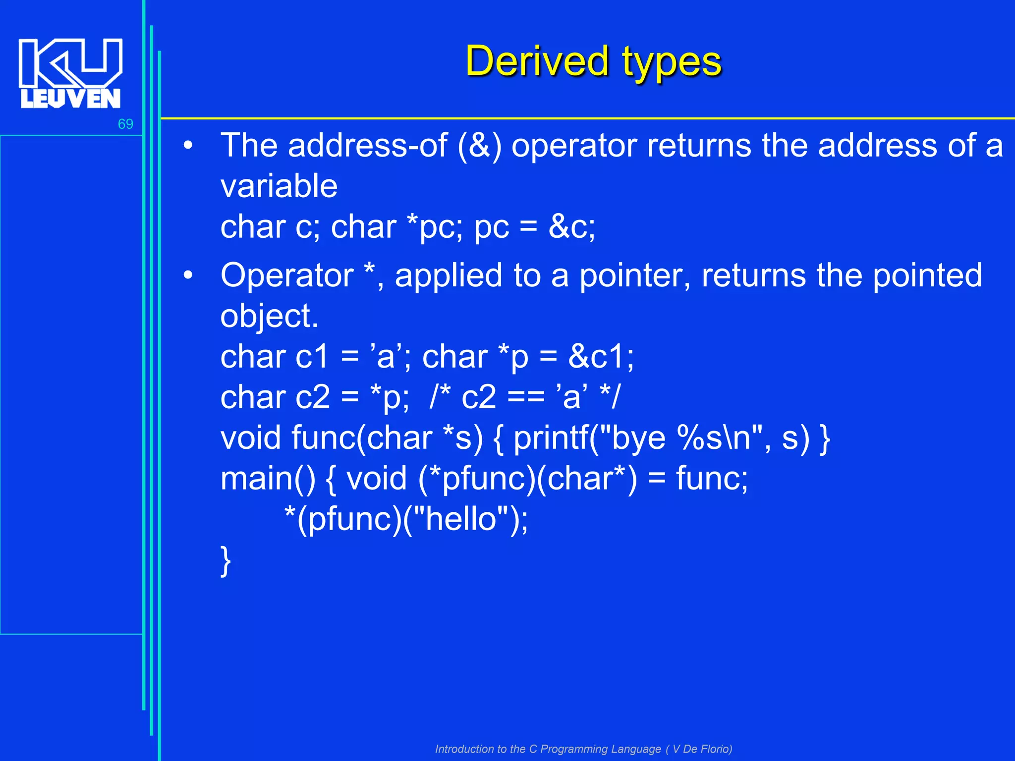Derived types
69

• The address-of (&) operator returns the address of a
variable
char c; char *pc; pc = &c;
• Operator *, applied to a pointer, returns the pointed
object.
char c1 = ’a’; char *p = &c1;
char c2 = *p; /* c2 == ’a’ */
void func(char *s) { printf("bye %sn", s) }
main() { void (*pfunc)(char*) = func;
*(pfunc)("hello");
}

Introduction to the C Programming Language ( V De Florio)

 