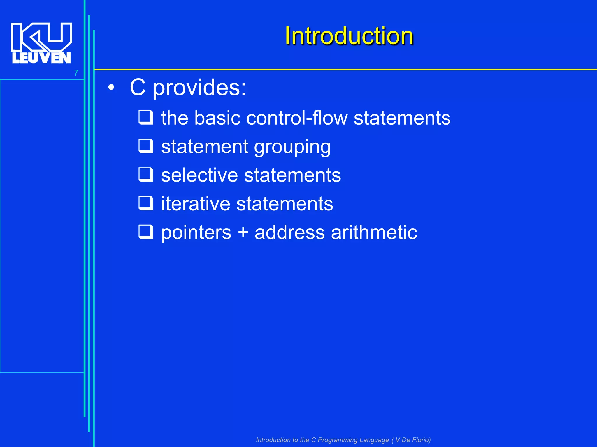 Introduction
7

• C provides:






the basic control-flow statements
statement grouping
selective statements
iterative statements
pointers + address arithmetic

Introduction to the C Programming Language ( V De Florio)

 