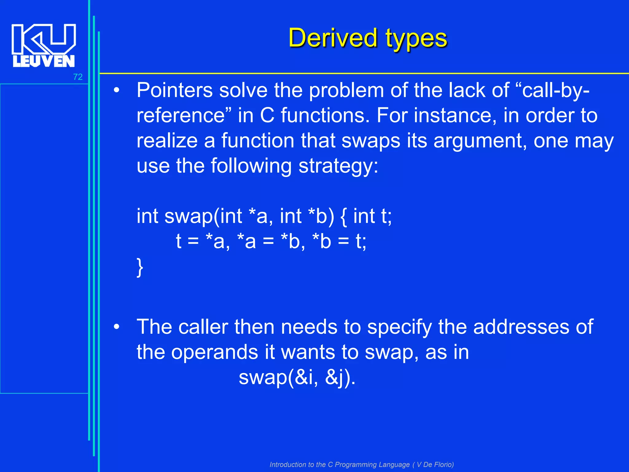 Derived types
72

• Pointers solve the problem of the lack of “call-byreference” in C functions. For instance, in order to
realize a function that swaps its argument, one may
use the following strategy:
int swap(int *a, int *b) { int t;
t = *a, *a = *b, *b = t;
}
• The caller then needs to specify the addresses of
the operands it wants to swap, as in
swap(&i, &j).

Introduction to the C Programming Language ( V De Florio)

 