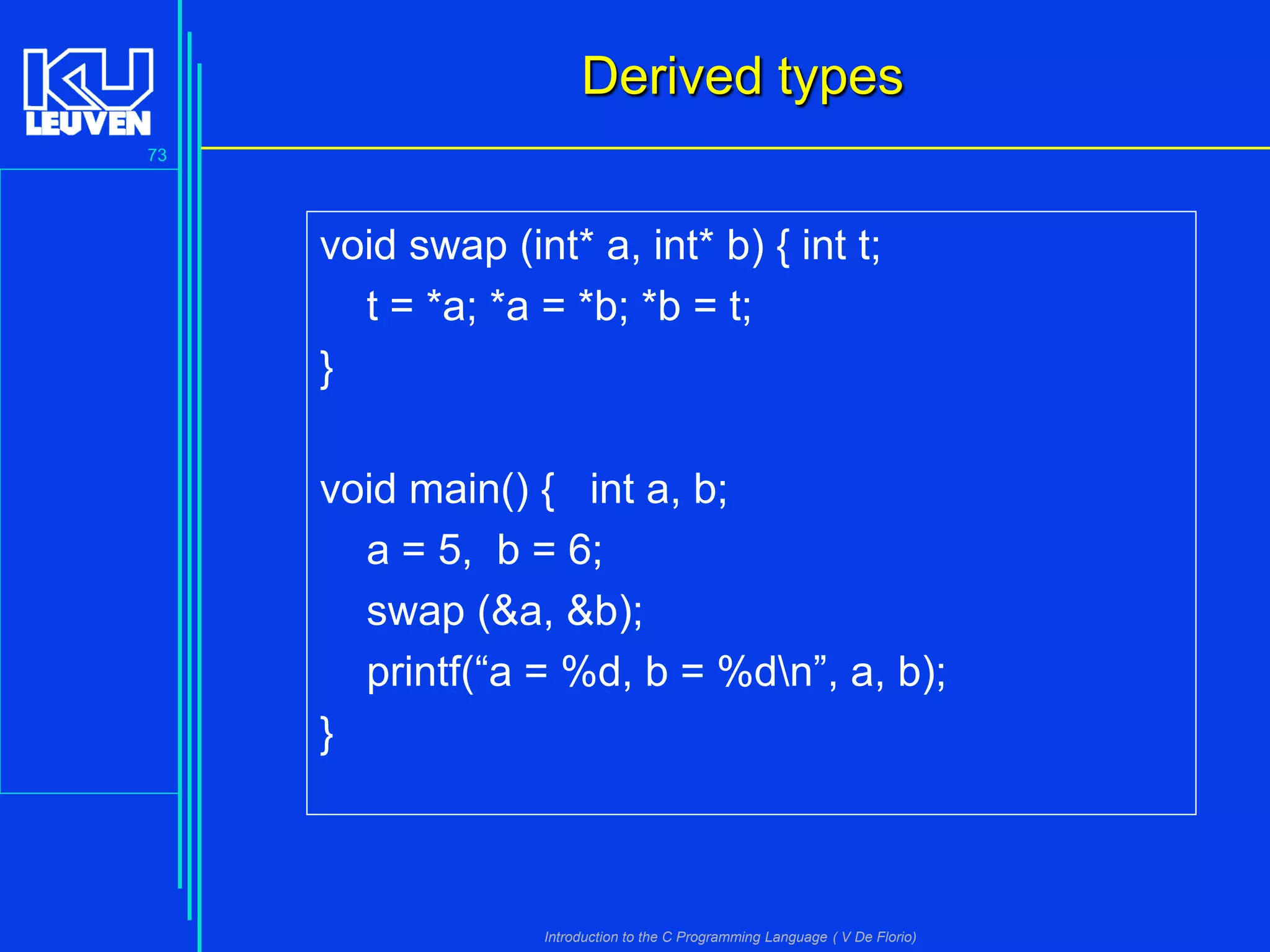 Derived types
73

void swap (int* a, int* b) { int t;
t = *a; *a = *b; *b = t;
}
void main() { int a, b;
a = 5, b = 6;
swap (&a, &b);
printf(“a = %d, b = %dn”, a, b);
}

Introduction to the C Programming Language ( V De Florio)

 