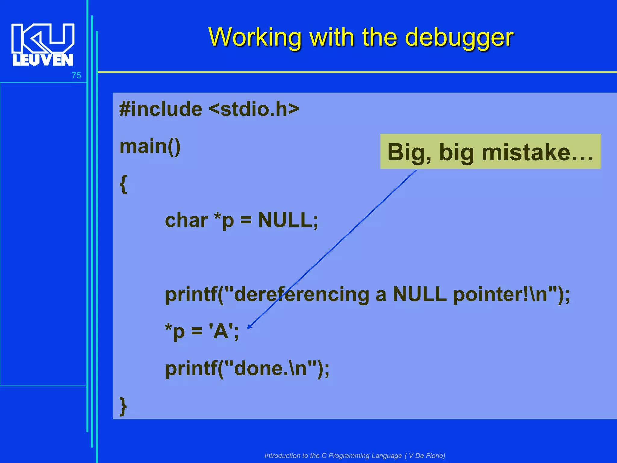 Working with the debugger
75

#include <stdio.h>
main()

Big, big mistake…

{
char *p = NULL;

printf("dereferencing a NULL pointer!n");
*p = 'A';

printf("done.n");
}
Introduction to the C Programming Language ( V De Florio)

 