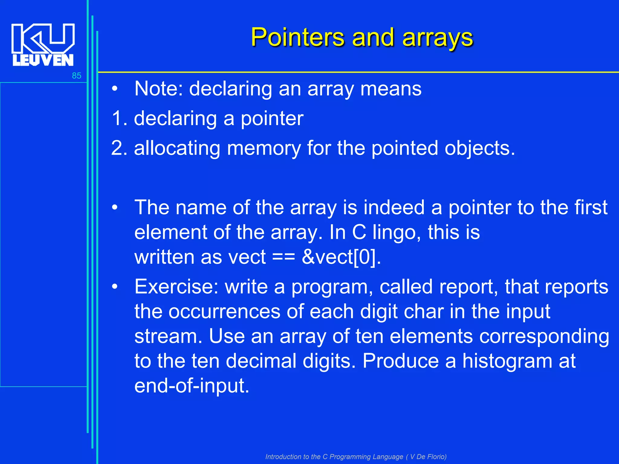 Pointers and arrays
85

• Note: declaring an array means
1. declaring a pointer
2. allocating memory for the pointed objects.
• The name of the array is indeed a pointer to the first
element of the array. In C lingo, this is
written as vect == &vect[0].
• Exercise: write a program, called report, that reports
the occurrences of each digit char in the input
stream. Use an array of ten elements corresponding
to the ten decimal digits. Produce a histogram at
end-of-input.

Introduction to the C Programming Language ( V De Florio)

 