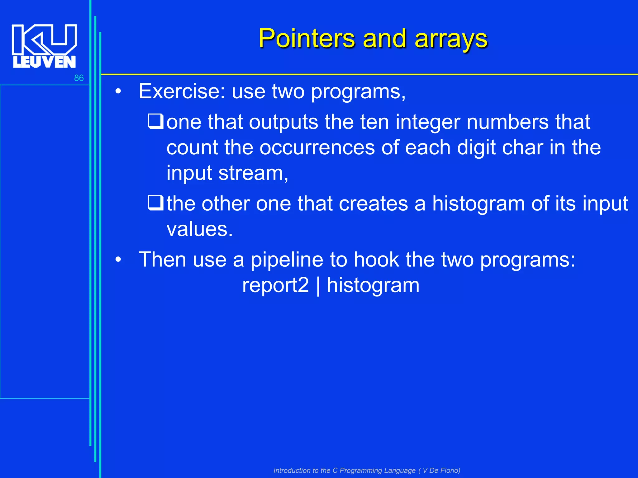 Pointers and arrays
86

• Exercise: use two programs,
one that outputs the ten integer numbers that
count the occurrences of each digit char in the
input stream,
the other one that creates a histogram of its input
values.
• Then use a pipeline to hook the two programs:
report2 | histogram

Introduction to the C Programming Language ( V De Florio)

 