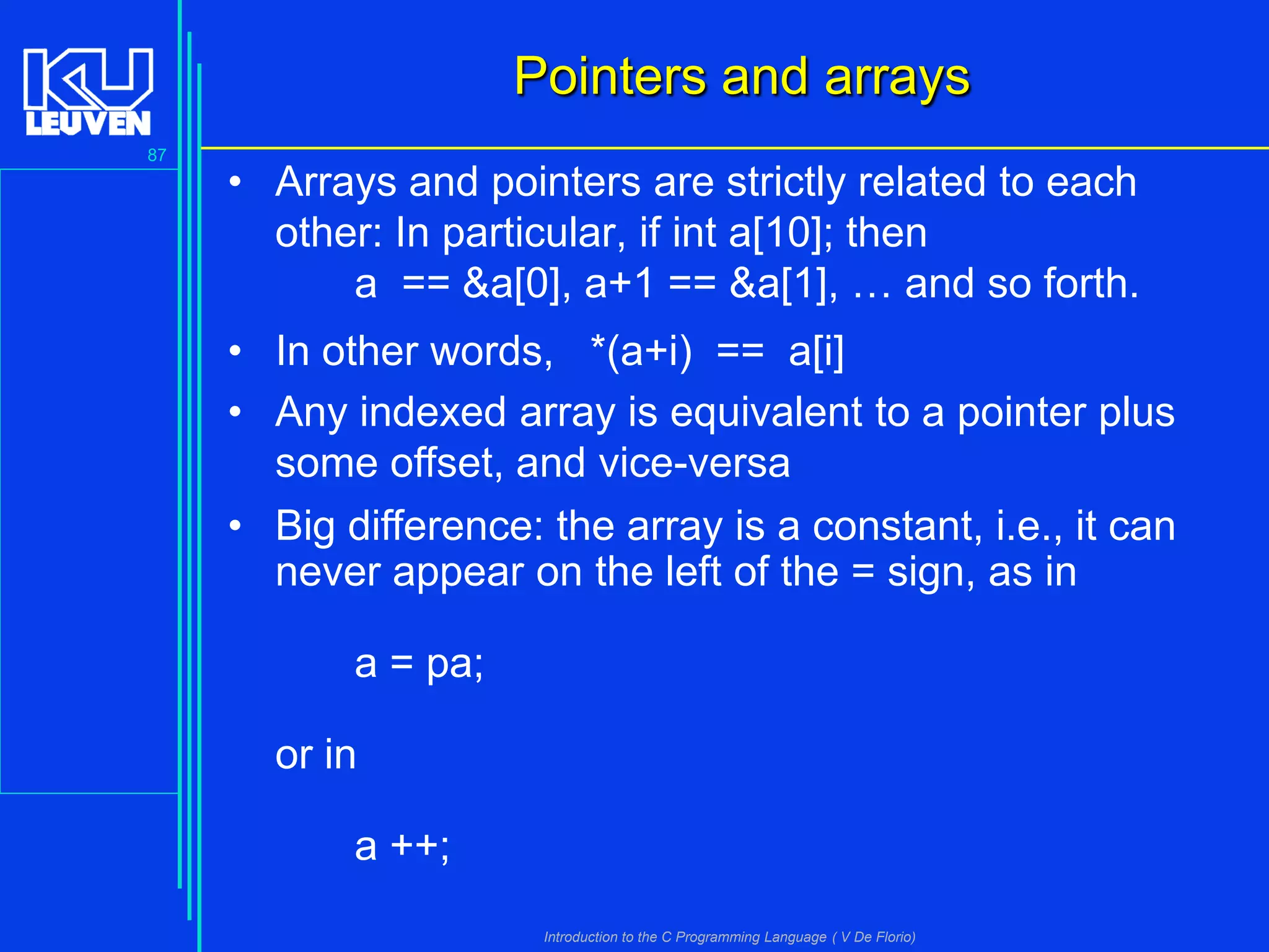 Pointers and arrays
87

• Arrays and pointers are strictly related to each
other: In particular, if int a[10]; then
a == &a[0], a+1 == &a[1], … and so forth.
• In other words, *(a+i) == a[i]
• Any indexed array is equivalent to a pointer plus
some offset, and vice-versa
• Big difference: the array is a constant, i.e., it can
never appear on the left of the = sign, as in
a = pa;

or in
a ++;
Introduction to the C Programming Language ( V De Florio)

 