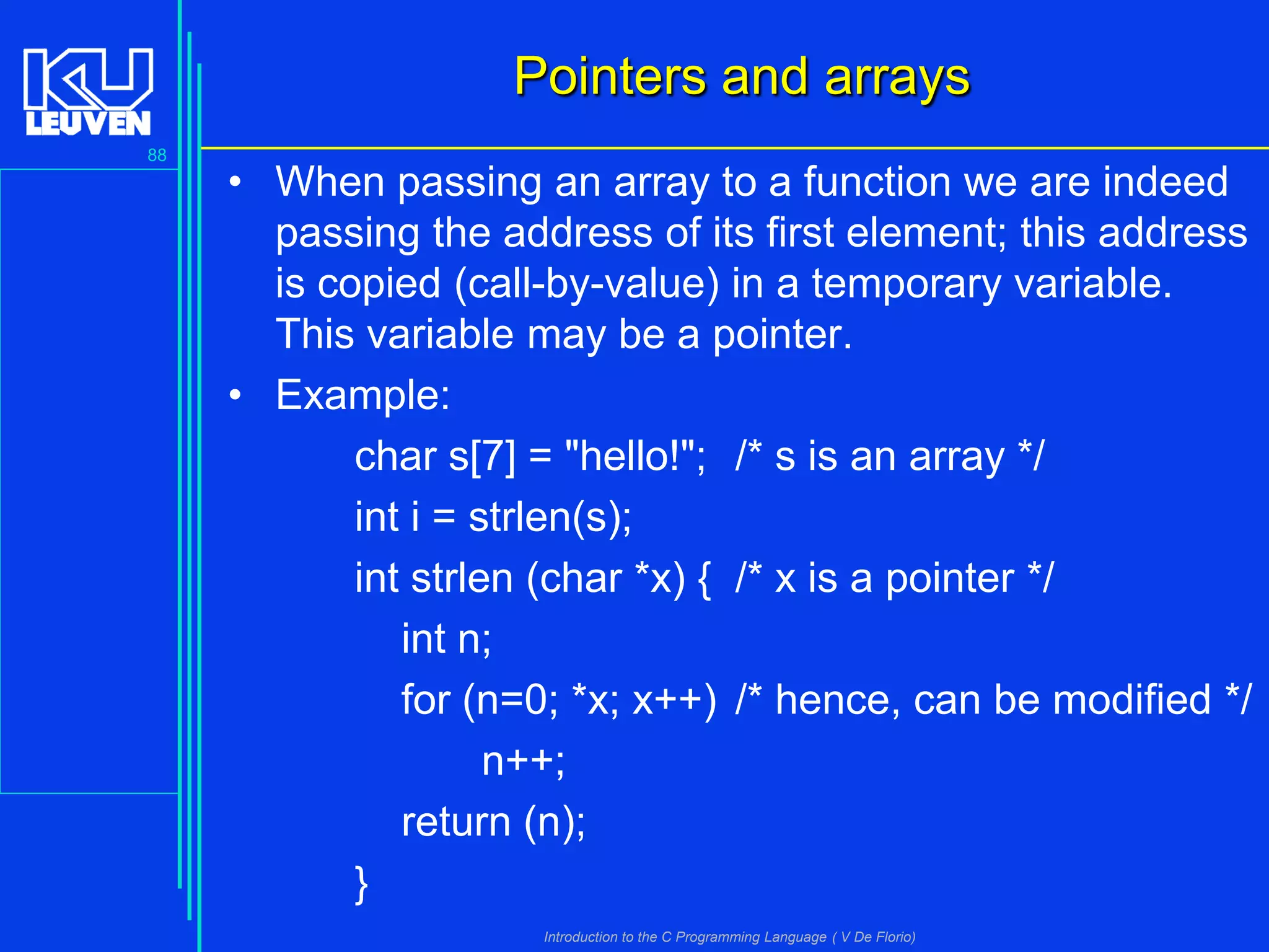 Pointers and arrays
88

• When passing an array to a function we are indeed
passing the address of its first element; this address
is copied (call-by-value) in a temporary variable.
This variable may be a pointer.
• Example:
char s[7] = "hello!"; /* s is an array */
int i = strlen(s);
int strlen (char *x) { /* x is a pointer */
int n;
for (n=0; *x; x++) /* hence, can be modified */
n++;
return (n);
}
Introduction to the C Programming Language ( V De Florio)

 