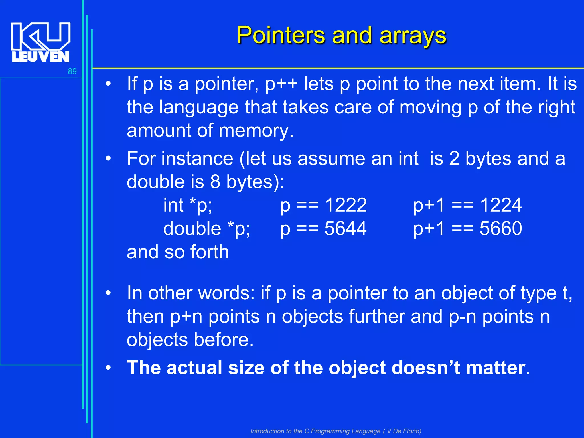 Pointers and arrays
89

• If p is a pointer, p++ lets p point to the next item. It is
the language that takes care of moving p of the right
amount of memory.
• For instance (let us assume an int is 2 bytes and a
double is 8 bytes):
int *p;
p == 1222
p+1 == 1224
double *p; p == 5644
p+1 == 5660
and so forth
• In other words: if p is a pointer to an object of type t,
then p+n points n objects further and p-n points n
objects before.
• The actual size of the object doesn’t matter.

Introduction to the C Programming Language ( V De Florio)

 