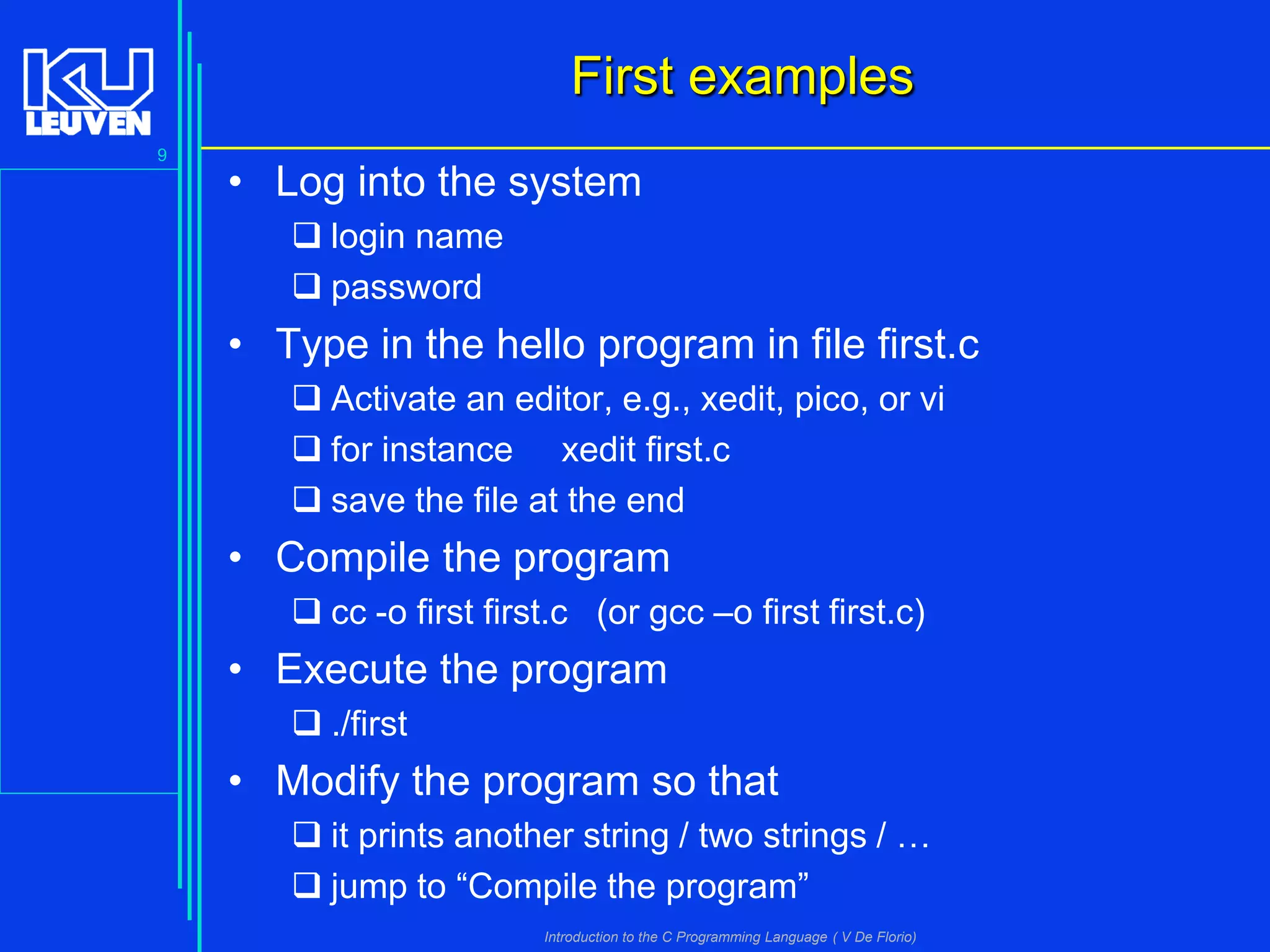First examples
9

• Log into the system
 login name
 password

• Type in the hello program in file first.c
 Activate an editor, e.g., xedit, pico, or vi
 for instance xedit first.c
 save the file at the end

• Compile the program
 cc -o first first.c (or gcc –o first first.c)

• Execute the program
 ./first

• Modify the program so that
 it prints another string / two strings / …
 jump to “Compile the program”
Introduction to the C Programming Language ( V De Florio)

 