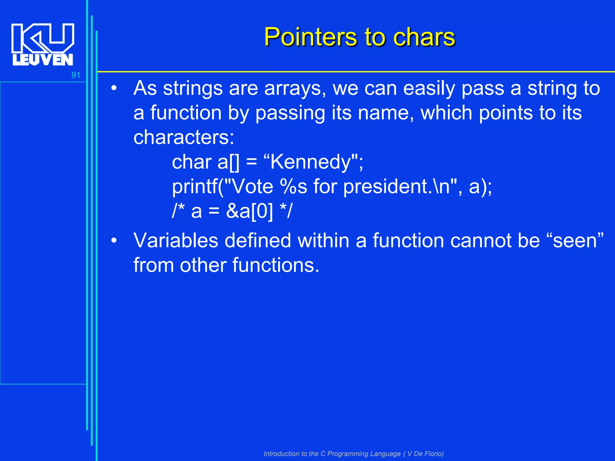 Pointers to chars
91

• As strings are arrays, we can easily pass a string to
a function by passing its name, which points to its
characters:
char a[] = “Kennedy";
printf("Vote %s for president.n", a);
/* a = &a[0] */
• Variables defined within a function cannot be “seen”
from other functions.

Introduction to the C Programming Language ( V De Florio)

 