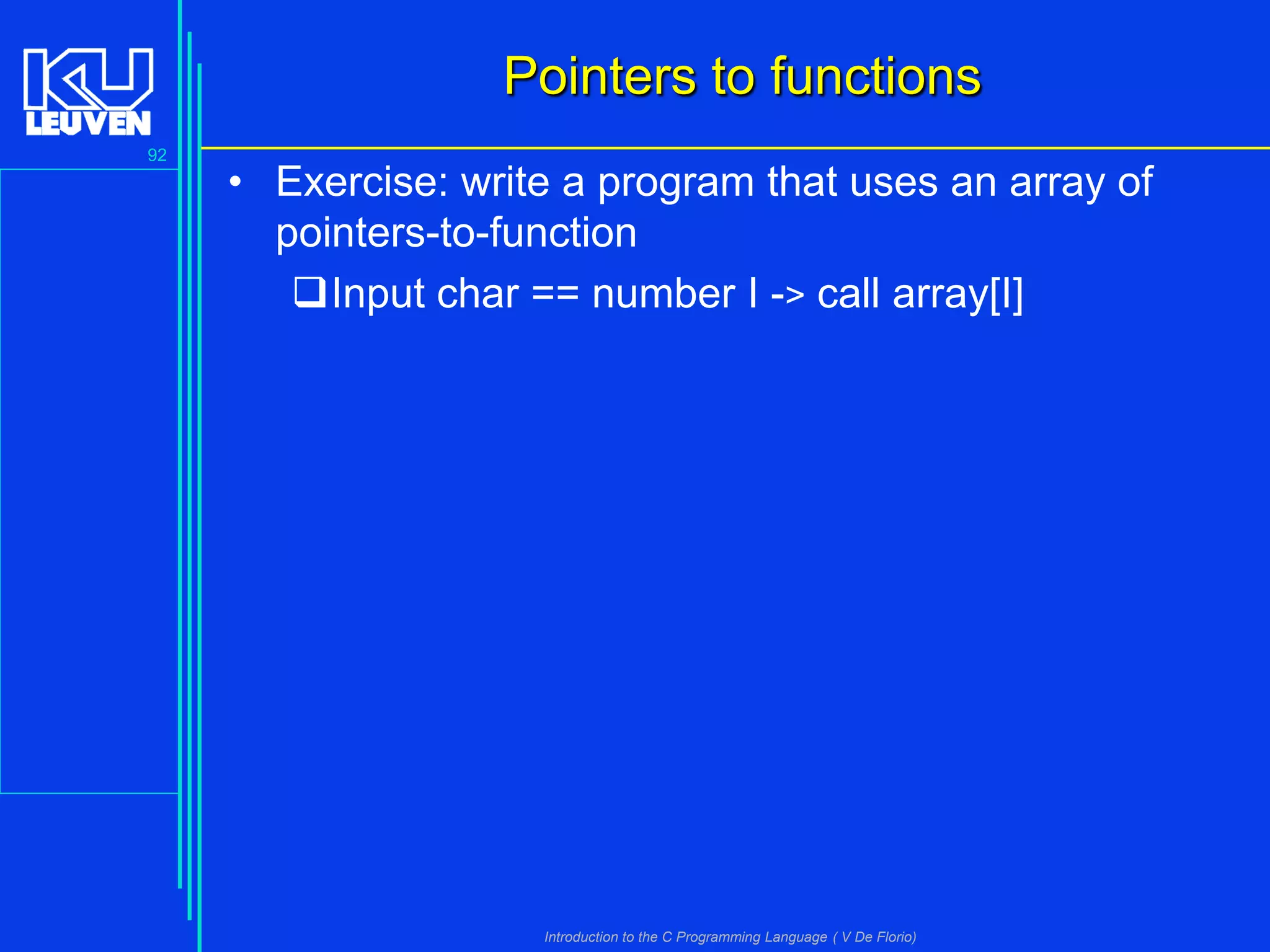 Pointers to functions
92

• Exercise: write a program that uses an array of
pointers-to-function
Input char == number I -> call array[I]

Introduction to the C Programming Language ( V De Florio)

 