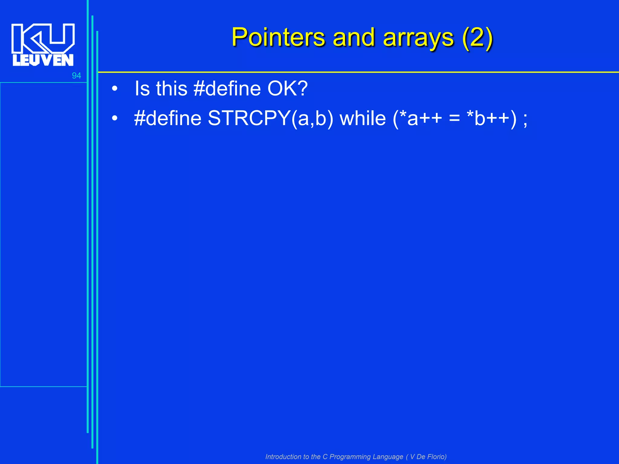 Pointers and arrays (2)
94

• Is this #define OK?
• #define STRCPY(a,b) while (*a++ = *b++) ;

Introduction to the C Programming Language ( V De Florio)

 