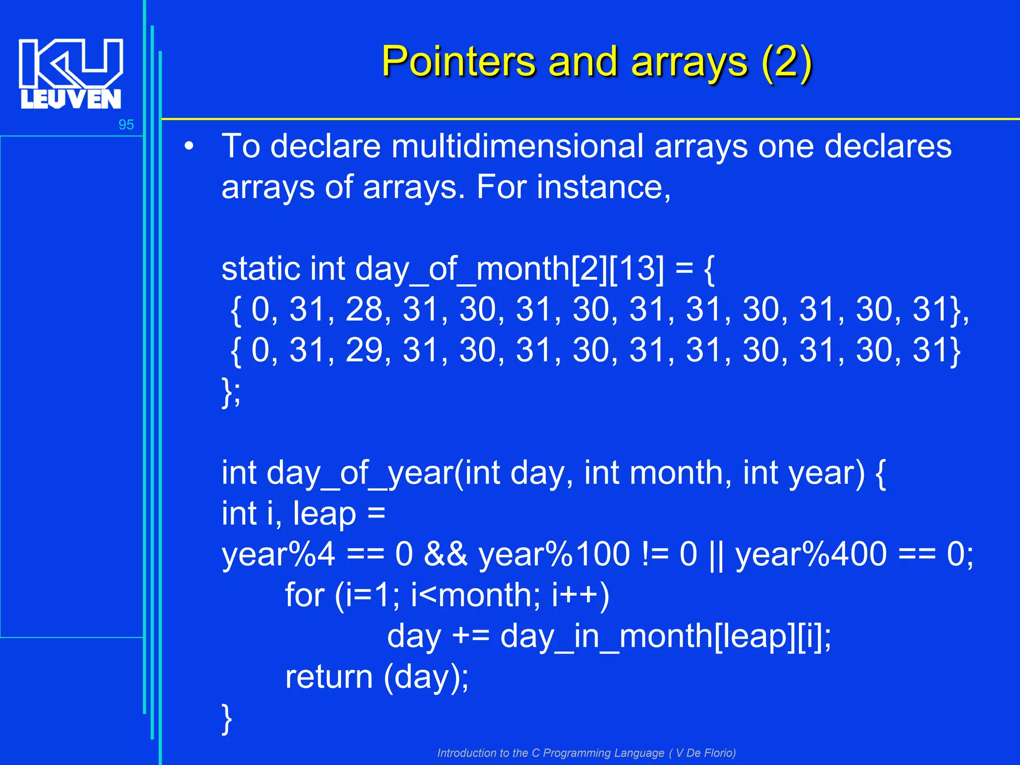 Pointers and arrays (2)
95

• To declare multidimensional arrays one declares
arrays of arrays. For instance,

static int day_of_month[2][13] = {
{ 0, 31, 28, 31, 30, 31, 30, 31, 31, 30, 31, 30, 31},
{ 0, 31, 29, 31, 30, 31, 30, 31, 31, 30, 31, 30, 31}
};
int day_of_year(int day, int month, int year) {
int i, leap =
year%4 == 0 && year%100 != 0 || year%400 == 0;
for (i=1; i<month; i++)
day += day_in_month[leap][i];
return (day);
}
Introduction to the C Programming Language ( V De Florio)

 