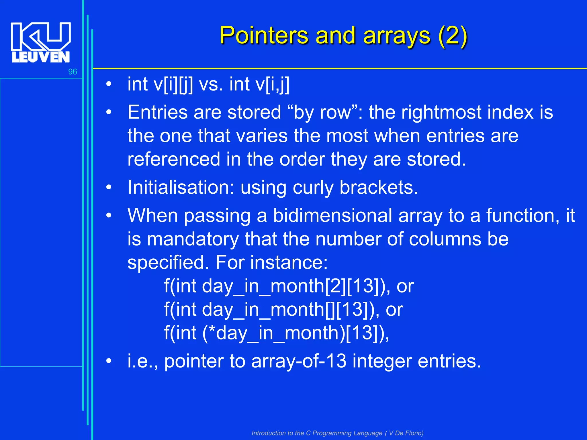 Pointers and arrays (2)
96

• int v[i][j] vs. int v[i,j]
• Entries are stored “by row”: the rightmost index is
the one that varies the most when entries are
referenced in the order they are stored.
• Initialisation: using curly brackets.
• When passing a bidimensional array to a function, it
is mandatory that the number of columns be
specified. For instance:
f(int day_in_month[2][13]), or
f(int day_in_month[][13]), or
f(int (*day_in_month)[13]),
• i.e., pointer to array-of-13 integer entries.

Introduction to the C Programming Language ( V De Florio)

 