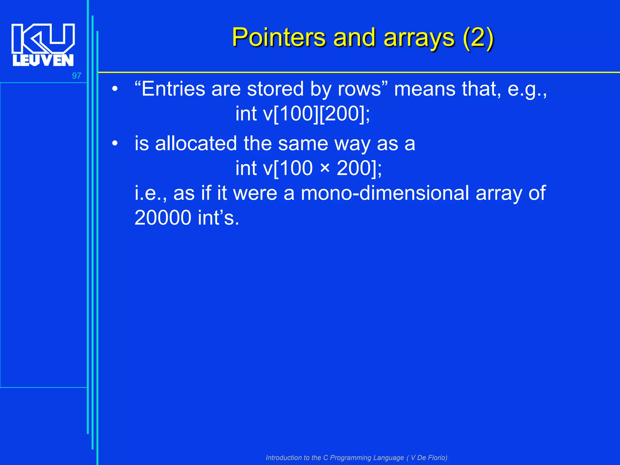 Pointers and arrays (2)
97

• “Entries are stored by rows” means that, e.g.,
int v[100][200];
• is allocated the same way as a
int v[100 × 200];
i.e., as if it were a mono-dimensional array of
20000 int’s.

Introduction to the C Programming Language ( V De Florio)

 