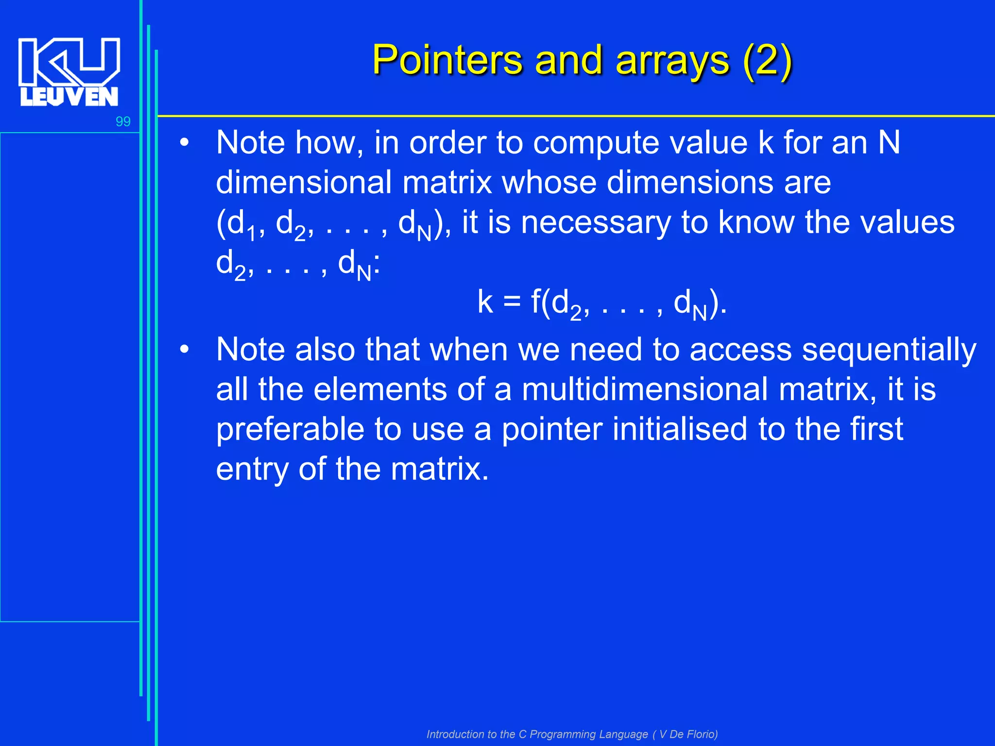 Pointers and arrays (2)
99

• Note how, in order to compute value k for an N
dimensional matrix whose dimensions are
(d1, d2, . . . , dN), it is necessary to know the values
d2, . . . , dN:
k = f(d2, . . . , dN).
• Note also that when we need to access sequentially
all the elements of a multidimensional matrix, it is
preferable to use a pointer initialised to the first
entry of the matrix.

Introduction to the C Programming Language ( V De Florio)

 