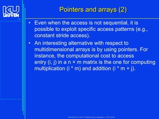 Pointers and arrays (2)
101

• Even when the access is not sequential, it is
possible to exploit specific access patterns (e.g.,
constant stride access).
• An interesting alternative with respect to
multidimensional arrays is by using pointers. For
instance, the computational cost to access
entry (i, j) in a n × m matrix is the one for computing
multiplication (i * m) and addition (i * m + j).

Introduction to the C Programming Language ( V De Florio)

 