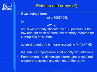 Pointers and arrays (2)
102

• If we change from
int a[100][100];
to
int** a;
and if we properly allocate the 100 pointers in the
row and, for each of them, the memory required for
storing 100 int’s, then
accessing entry (i, j) means executing *((*(a+i)+j))
that has a computational cost of only two additions.
• Furthermore, no dimension information is required
anymore to access any element of the array.

Introduction to the C Programming Language ( V De Florio)

 
